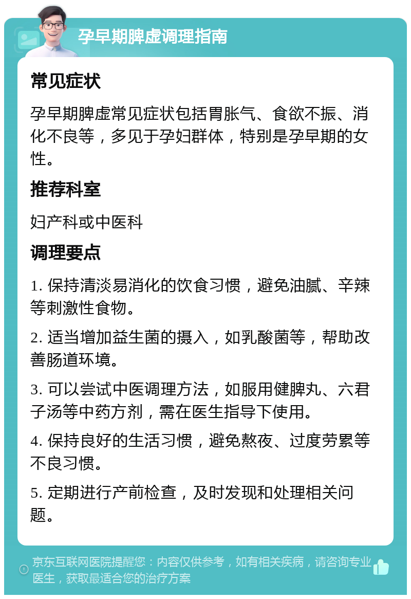 孕早期脾虚调理指南 常见症状 孕早期脾虚常见症状包括胃胀气、食欲不振、消化不良等，多见于孕妇群体，特别是孕早期的女性。 推荐科室 妇产科或中医科 调理要点 1. 保持清淡易消化的饮食习惯，避免油腻、辛辣等刺激性食物。 2. 适当增加益生菌的摄入，如乳酸菌等，帮助改善肠道环境。 3. 可以尝试中医调理方法，如服用健脾丸、六君子汤等中药方剂，需在医生指导下使用。 4. 保持良好的生活习惯，避免熬夜、过度劳累等不良习惯。 5. 定期进行产前检查，及时发现和处理相关问题。