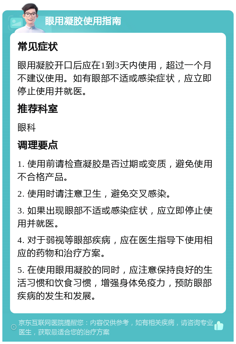 眼用凝胶使用指南 常见症状 眼用凝胶开口后应在1到3天内使用，超过一个月不建议使用。如有眼部不适或感染症状，应立即停止使用并就医。 推荐科室 眼科 调理要点 1. 使用前请检查凝胶是否过期或变质，避免使用不合格产品。 2. 使用时请注意卫生，避免交叉感染。 3. 如果出现眼部不适或感染症状，应立即停止使用并就医。 4. 对于弱视等眼部疾病，应在医生指导下使用相应的药物和治疗方案。 5. 在使用眼用凝胶的同时，应注意保持良好的生活习惯和饮食习惯，增强身体免疫力，预防眼部疾病的发生和发展。