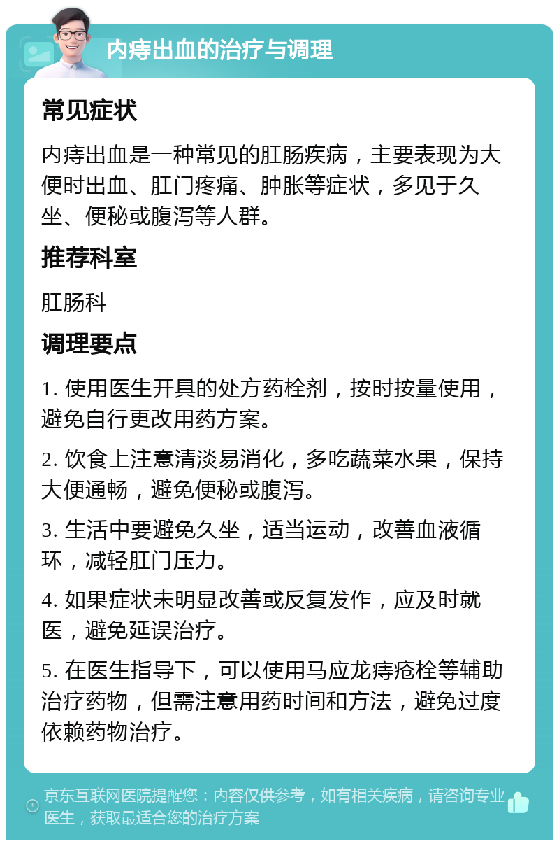 内痔出血的治疗与调理 常见症状 内痔出血是一种常见的肛肠疾病，主要表现为大便时出血、肛门疼痛、肿胀等症状，多见于久坐、便秘或腹泻等人群。 推荐科室 肛肠科 调理要点 1. 使用医生开具的处方药栓剂，按时按量使用，避免自行更改用药方案。 2. 饮食上注意清淡易消化，多吃蔬菜水果，保持大便通畅，避免便秘或腹泻。 3. 生活中要避免久坐，适当运动，改善血液循环，减轻肛门压力。 4. 如果症状未明显改善或反复发作，应及时就医，避免延误治疗。 5. 在医生指导下，可以使用马应龙痔疮栓等辅助治疗药物，但需注意用药时间和方法，避免过度依赖药物治疗。