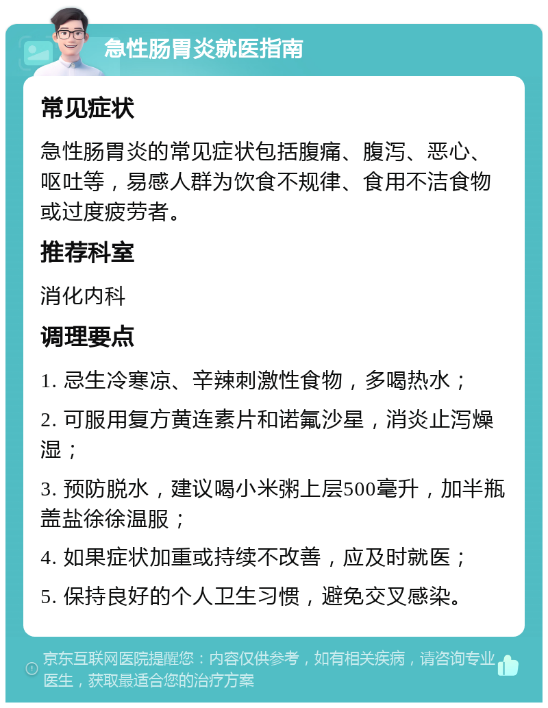 急性肠胃炎就医指南 常见症状 急性肠胃炎的常见症状包括腹痛、腹泻、恶心、呕吐等，易感人群为饮食不规律、食用不洁食物或过度疲劳者。 推荐科室 消化内科 调理要点 1. 忌生冷寒凉、辛辣刺激性食物，多喝热水； 2. 可服用复方黄连素片和诺氟沙星，消炎止泻燥湿； 3. 预防脱水，建议喝小米粥上层500毫升，加半瓶盖盐徐徐温服； 4. 如果症状加重或持续不改善，应及时就医； 5. 保持良好的个人卫生习惯，避免交叉感染。