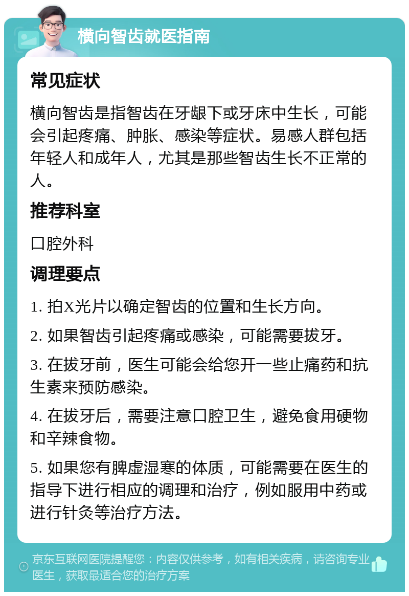 横向智齿就医指南 常见症状 横向智齿是指智齿在牙龈下或牙床中生长，可能会引起疼痛、肿胀、感染等症状。易感人群包括年轻人和成年人，尤其是那些智齿生长不正常的人。 推荐科室 口腔外科 调理要点 1. 拍X光片以确定智齿的位置和生长方向。 2. 如果智齿引起疼痛或感染，可能需要拔牙。 3. 在拔牙前，医生可能会给您开一些止痛药和抗生素来预防感染。 4. 在拔牙后，需要注意口腔卫生，避免食用硬物和辛辣食物。 5. 如果您有脾虚湿寒的体质，可能需要在医生的指导下进行相应的调理和治疗，例如服用中药或进行针灸等治疗方法。