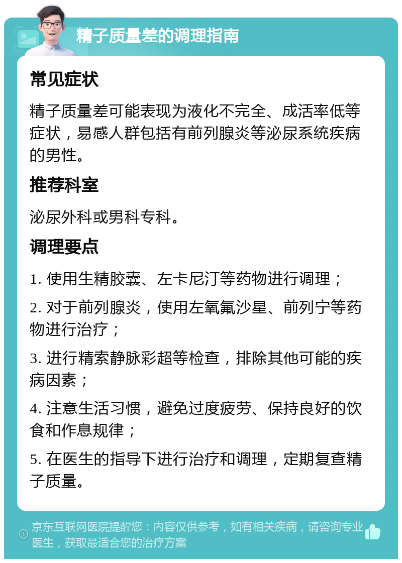 精子质量差的调理指南 常见症状 精子质量差可能表现为液化不完全、成活率低等症状，易感人群包括有前列腺炎等泌尿系统疾病的男性。 推荐科室 泌尿外科或男科专科。 调理要点 1. 使用生精胶囊、左卡尼汀等药物进行调理； 2. 对于前列腺炎，使用左氧氟沙星、前列宁等药物进行治疗； 3. 进行精索静脉彩超等检查，排除其他可能的疾病因素； 4. 注意生活习惯，避免过度疲劳、保持良好的饮食和作息规律； 5. 在医生的指导下进行治疗和调理，定期复查精子质量。