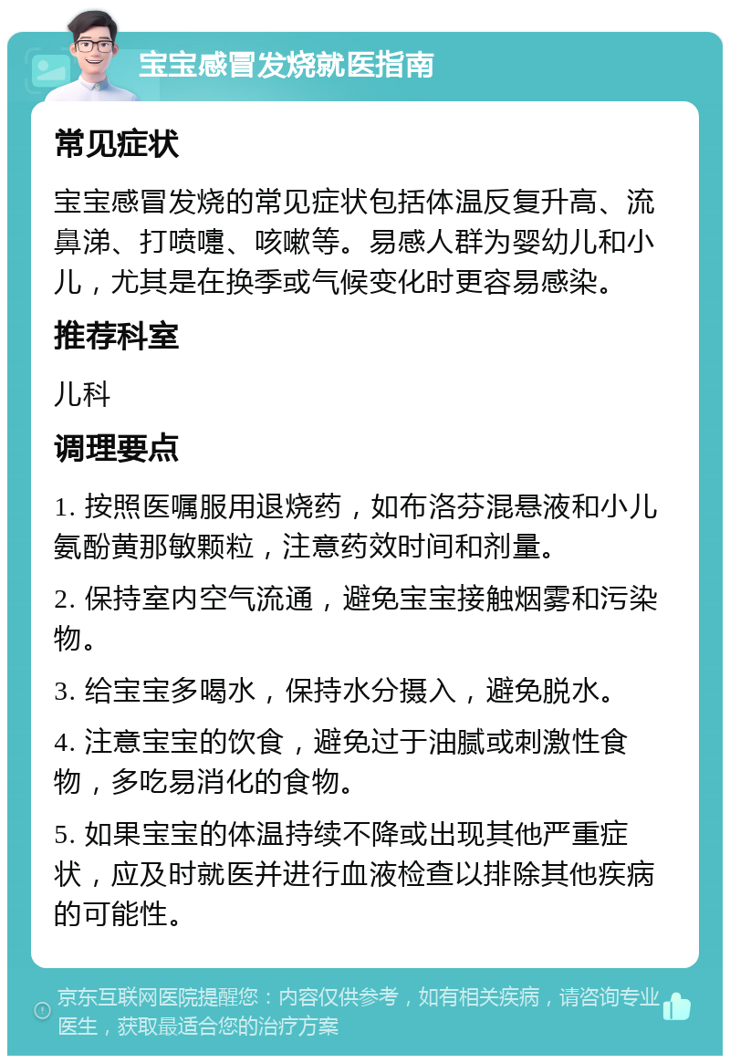 宝宝感冒发烧就医指南 常见症状 宝宝感冒发烧的常见症状包括体温反复升高、流鼻涕、打喷嚏、咳嗽等。易感人群为婴幼儿和小儿，尤其是在换季或气候变化时更容易感染。 推荐科室 儿科 调理要点 1. 按照医嘱服用退烧药，如布洛芬混悬液和小儿氨酚黄那敏颗粒，注意药效时间和剂量。 2. 保持室内空气流通，避免宝宝接触烟雾和污染物。 3. 给宝宝多喝水，保持水分摄入，避免脱水。 4. 注意宝宝的饮食，避免过于油腻或刺激性食物，多吃易消化的食物。 5. 如果宝宝的体温持续不降或出现其他严重症状，应及时就医并进行血液检查以排除其他疾病的可能性。