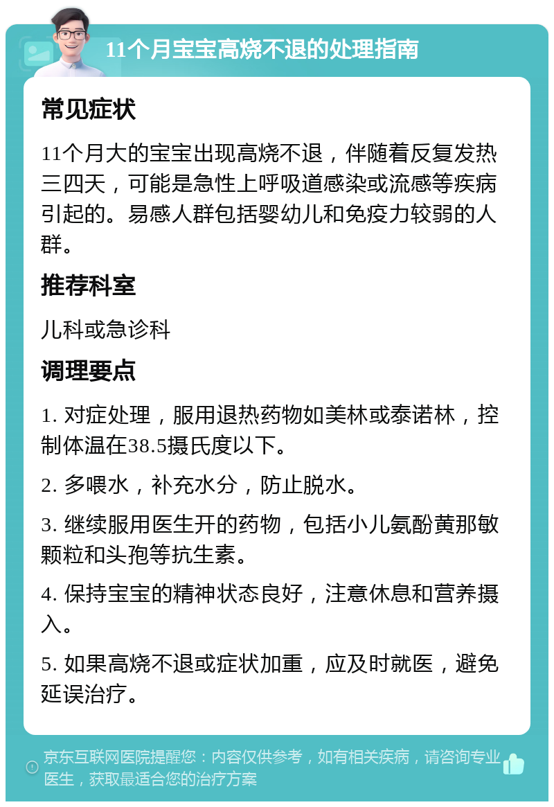 11个月宝宝高烧不退的处理指南 常见症状 11个月大的宝宝出现高烧不退，伴随着反复发热三四天，可能是急性上呼吸道感染或流感等疾病引起的。易感人群包括婴幼儿和免疫力较弱的人群。 推荐科室 儿科或急诊科 调理要点 1. 对症处理，服用退热药物如美林或泰诺林，控制体温在38.5摄氏度以下。 2. 多喂水，补充水分，防止脱水。 3. 继续服用医生开的药物，包括小儿氨酚黄那敏颗粒和头孢等抗生素。 4. 保持宝宝的精神状态良好，注意休息和营养摄入。 5. 如果高烧不退或症状加重，应及时就医，避免延误治疗。