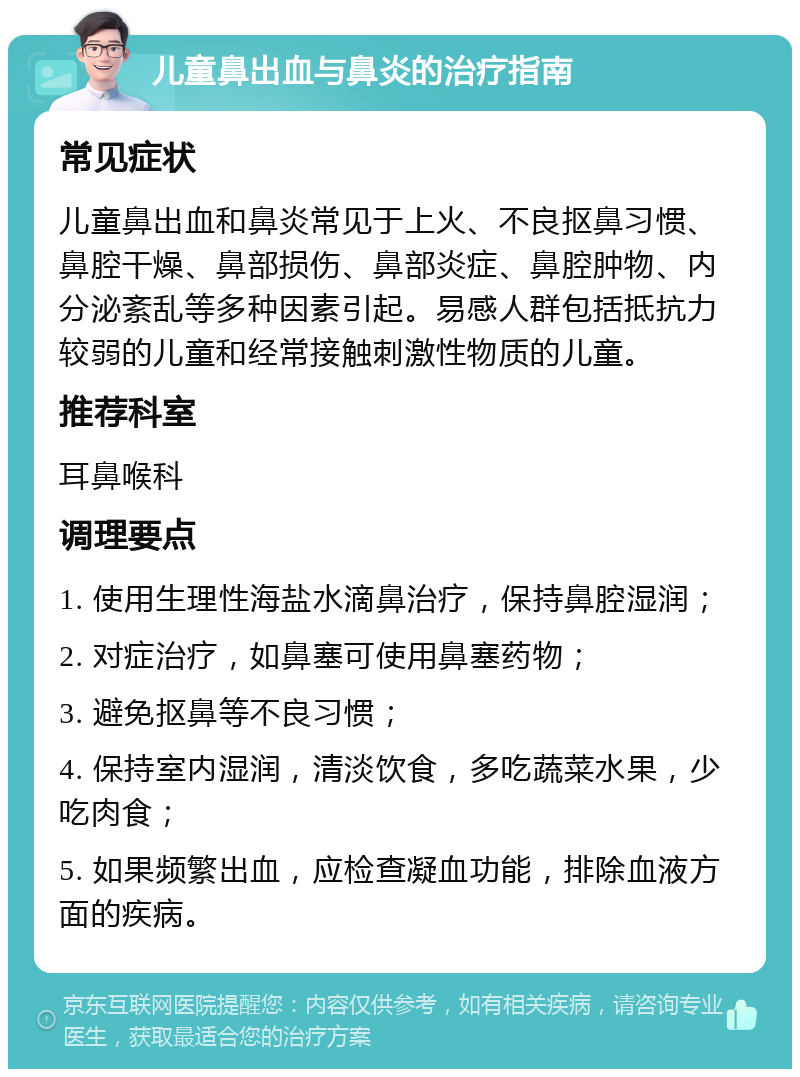 儿童鼻出血与鼻炎的治疗指南 常见症状 儿童鼻出血和鼻炎常见于上火、不良抠鼻习惯、鼻腔干燥、鼻部损伤、鼻部炎症、鼻腔肿物、内分泌紊乱等多种因素引起。易感人群包括抵抗力较弱的儿童和经常接触刺激性物质的儿童。 推荐科室 耳鼻喉科 调理要点 1. 使用生理性海盐水滴鼻治疗，保持鼻腔湿润； 2. 对症治疗，如鼻塞可使用鼻塞药物； 3. 避免抠鼻等不良习惯； 4. 保持室内湿润，清淡饮食，多吃蔬菜水果，少吃肉食； 5. 如果频繁出血，应检查凝血功能，排除血液方面的疾病。