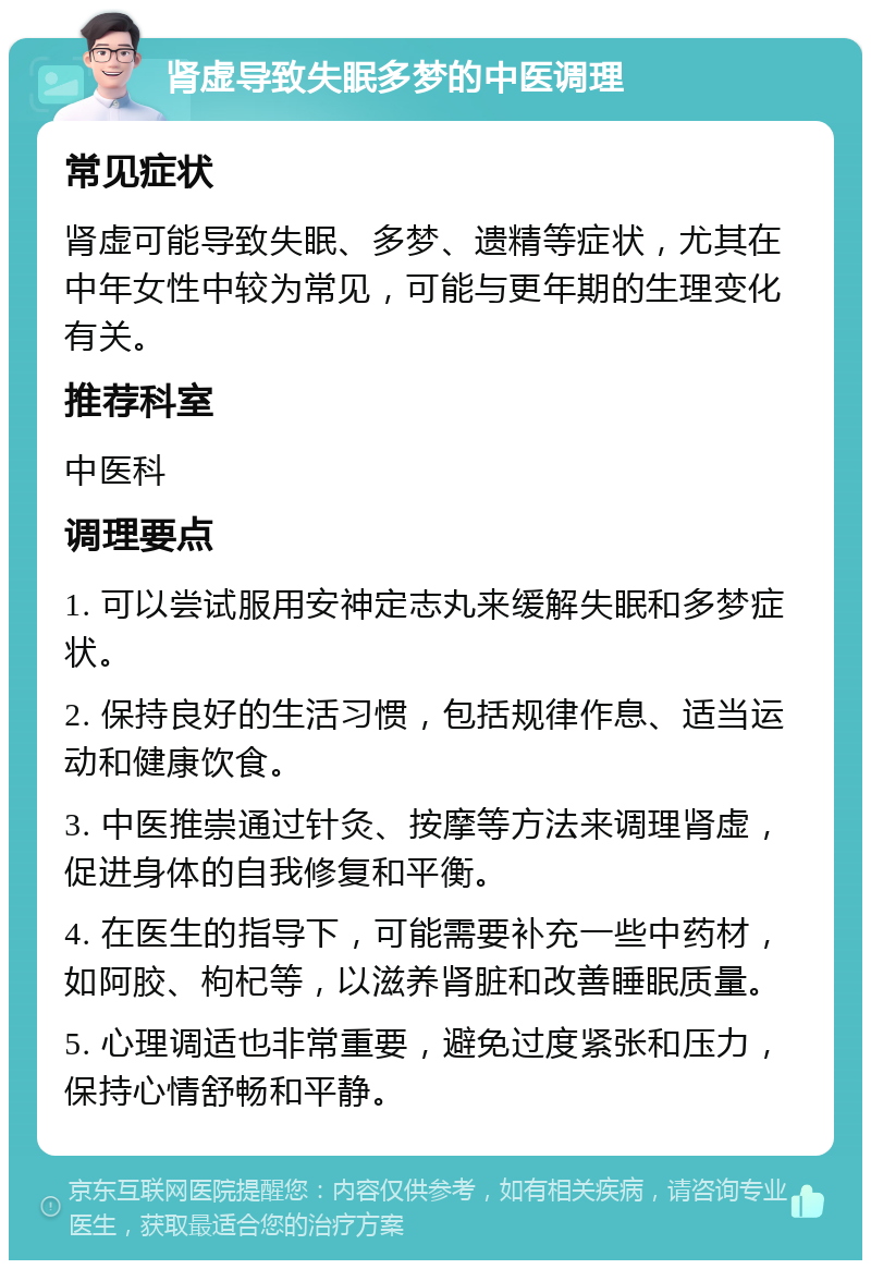 肾虚导致失眠多梦的中医调理 常见症状 肾虚可能导致失眠、多梦、遗精等症状，尤其在中年女性中较为常见，可能与更年期的生理变化有关。 推荐科室 中医科 调理要点 1. 可以尝试服用安神定志丸来缓解失眠和多梦症状。 2. 保持良好的生活习惯，包括规律作息、适当运动和健康饮食。 3. 中医推崇通过针灸、按摩等方法来调理肾虚，促进身体的自我修复和平衡。 4. 在医生的指导下，可能需要补充一些中药材，如阿胶、枸杞等，以滋养肾脏和改善睡眠质量。 5. 心理调适也非常重要，避免过度紧张和压力，保持心情舒畅和平静。