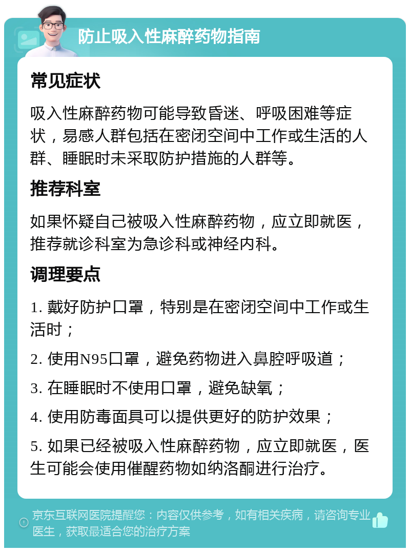 防止吸入性麻醉药物指南 常见症状 吸入性麻醉药物可能导致昏迷、呼吸困难等症状，易感人群包括在密闭空间中工作或生活的人群、睡眠时未采取防护措施的人群等。 推荐科室 如果怀疑自己被吸入性麻醉药物，应立即就医，推荐就诊科室为急诊科或神经内科。 调理要点 1. 戴好防护口罩，特别是在密闭空间中工作或生活时； 2. 使用N95口罩，避免药物进入鼻腔呼吸道； 3. 在睡眠时不使用口罩，避免缺氧； 4. 使用防毒面具可以提供更好的防护效果； 5. 如果已经被吸入性麻醉药物，应立即就医，医生可能会使用催醒药物如纳洛酮进行治疗。