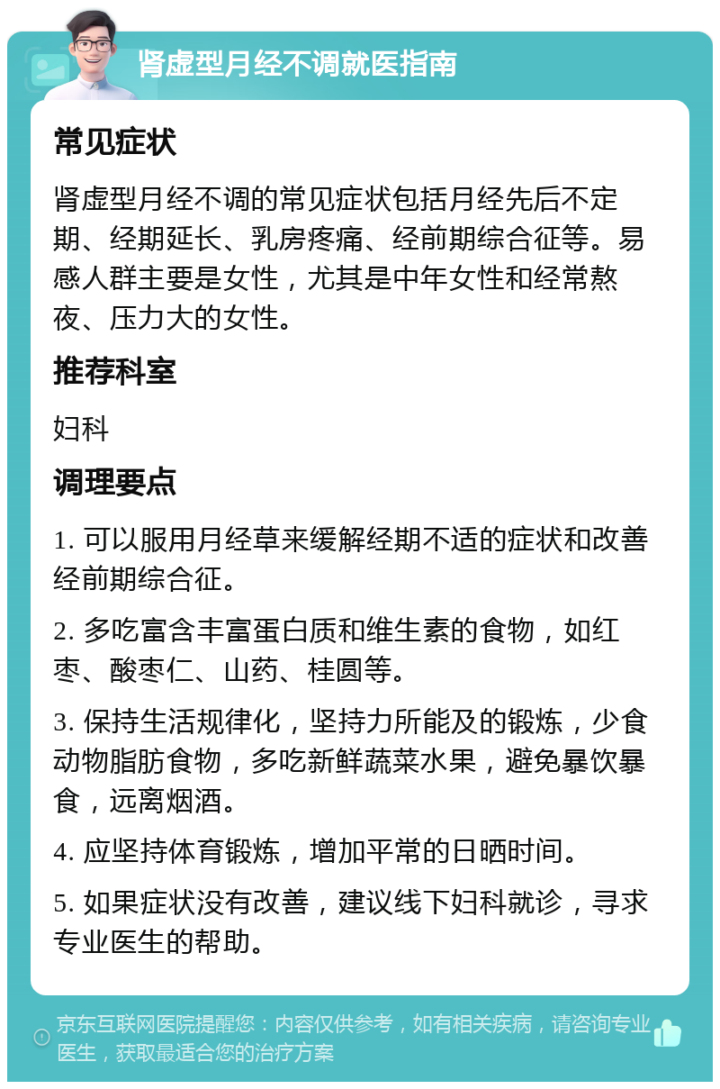 肾虚型月经不调就医指南 常见症状 肾虚型月经不调的常见症状包括月经先后不定期、经期延长、乳房疼痛、经前期综合征等。易感人群主要是女性，尤其是中年女性和经常熬夜、压力大的女性。 推荐科室 妇科 调理要点 1. 可以服用月经草来缓解经期不适的症状和改善经前期综合征。 2. 多吃富含丰富蛋白质和维生素的食物，如红枣、酸枣仁、山药、桂圆等。 3. 保持生活规律化，坚持力所能及的锻炼，少食动物脂肪食物，多吃新鲜蔬菜水果，避免暴饮暴食，远离烟酒。 4. 应坚持体育锻炼，增加平常的日晒时间。 5. 如果症状没有改善，建议线下妇科就诊，寻求专业医生的帮助。