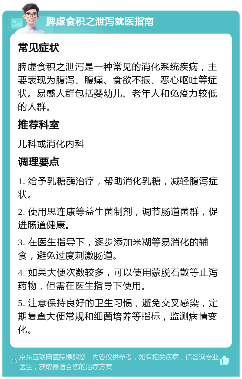 脾虚食积之泄泻就医指南 常见症状 脾虚食积之泄泻是一种常见的消化系统疾病，主要表现为腹泻、腹痛、食欲不振、恶心呕吐等症状。易感人群包括婴幼儿、老年人和免疫力较低的人群。 推荐科室 儿科或消化内科 调理要点 1. 给予乳糖酶治疗，帮助消化乳糖，减轻腹泻症状。 2. 使用思连康等益生菌制剂，调节肠道菌群，促进肠道健康。 3. 在医生指导下，逐步添加米糊等易消化的辅食，避免过度刺激肠道。 4. 如果大便次数较多，可以使用蒙脱石散等止泻药物，但需在医生指导下使用。 5. 注意保持良好的卫生习惯，避免交叉感染，定期复查大便常规和细菌培养等指标，监测病情变化。