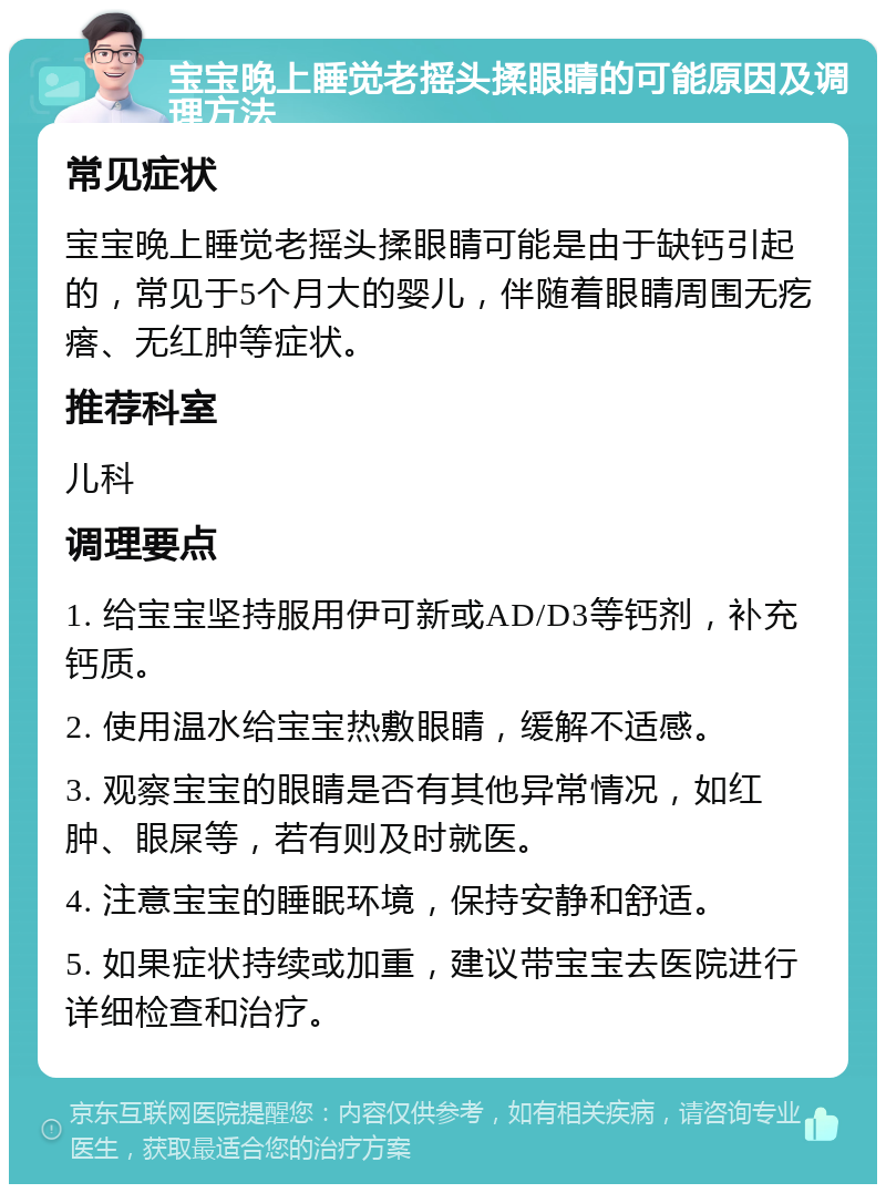 宝宝晚上睡觉老摇头揉眼睛的可能原因及调理方法 常见症状 宝宝晚上睡觉老摇头揉眼睛可能是由于缺钙引起的，常见于5个月大的婴儿，伴随着眼睛周围无疙瘩、无红肿等症状。 推荐科室 儿科 调理要点 1. 给宝宝坚持服用伊可新或AD/D3等钙剂，补充钙质。 2. 使用温水给宝宝热敷眼睛，缓解不适感。 3. 观察宝宝的眼睛是否有其他异常情况，如红肿、眼屎等，若有则及时就医。 4. 注意宝宝的睡眠环境，保持安静和舒适。 5. 如果症状持续或加重，建议带宝宝去医院进行详细检查和治疗。