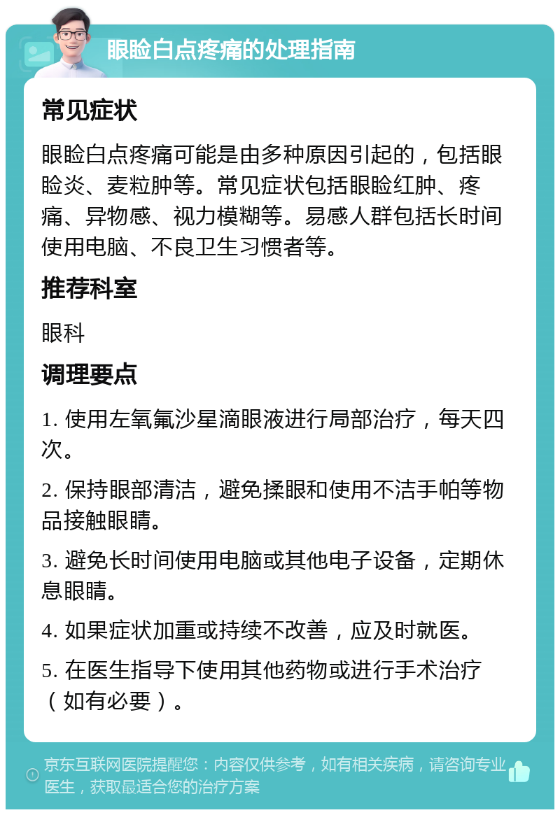 眼睑白点疼痛的处理指南 常见症状 眼睑白点疼痛可能是由多种原因引起的，包括眼睑炎、麦粒肿等。常见症状包括眼睑红肿、疼痛、异物感、视力模糊等。易感人群包括长时间使用电脑、不良卫生习惯者等。 推荐科室 眼科 调理要点 1. 使用左氧氟沙星滴眼液进行局部治疗，每天四次。 2. 保持眼部清洁，避免揉眼和使用不洁手帕等物品接触眼睛。 3. 避免长时间使用电脑或其他电子设备，定期休息眼睛。 4. 如果症状加重或持续不改善，应及时就医。 5. 在医生指导下使用其他药物或进行手术治疗（如有必要）。