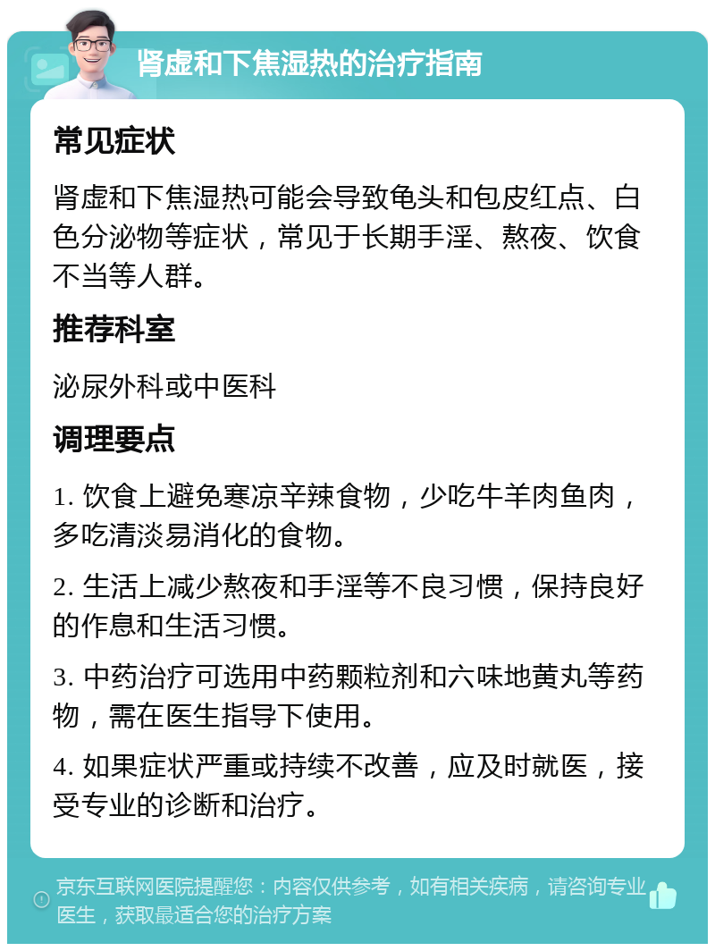 肾虚和下焦湿热的治疗指南 常见症状 肾虚和下焦湿热可能会导致龟头和包皮红点、白色分泌物等症状，常见于长期手淫、熬夜、饮食不当等人群。 推荐科室 泌尿外科或中医科 调理要点 1. 饮食上避免寒凉辛辣食物，少吃牛羊肉鱼肉，多吃清淡易消化的食物。 2. 生活上减少熬夜和手淫等不良习惯，保持良好的作息和生活习惯。 3. 中药治疗可选用中药颗粒剂和六味地黄丸等药物，需在医生指导下使用。 4. 如果症状严重或持续不改善，应及时就医，接受专业的诊断和治疗。