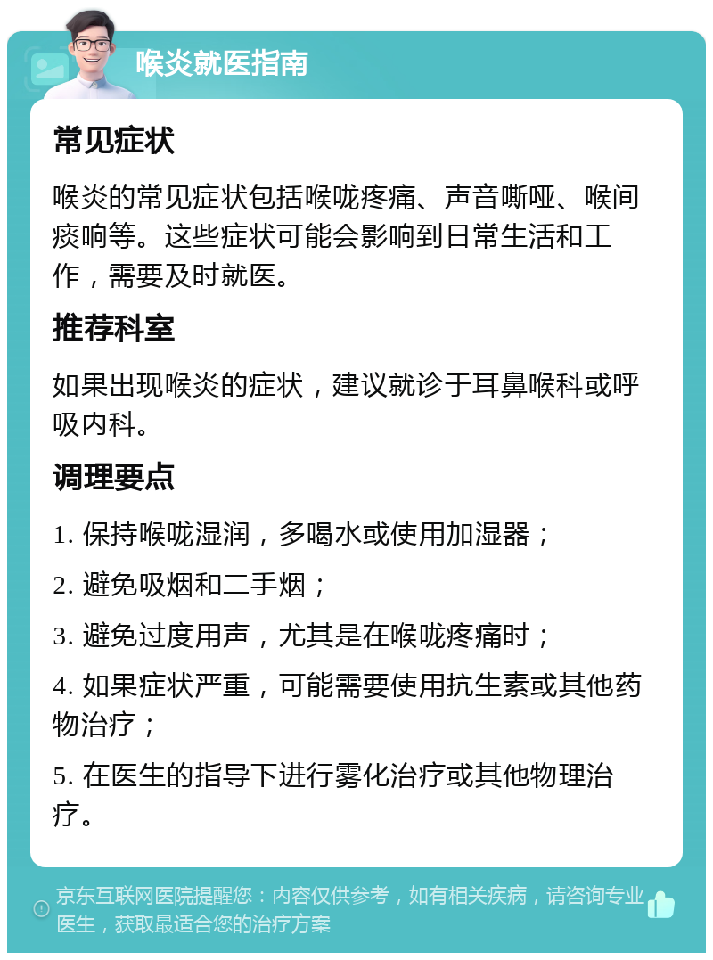 喉炎就医指南 常见症状 喉炎的常见症状包括喉咙疼痛、声音嘶哑、喉间痰响等。这些症状可能会影响到日常生活和工作，需要及时就医。 推荐科室 如果出现喉炎的症状，建议就诊于耳鼻喉科或呼吸内科。 调理要点 1. 保持喉咙湿润，多喝水或使用加湿器； 2. 避免吸烟和二手烟； 3. 避免过度用声，尤其是在喉咙疼痛时； 4. 如果症状严重，可能需要使用抗生素或其他药物治疗； 5. 在医生的指导下进行雾化治疗或其他物理治疗。