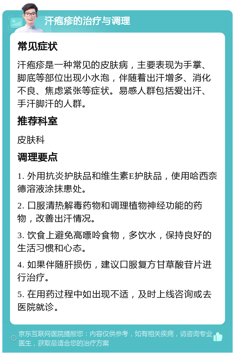 汗疱疹的治疗与调理 常见症状 汗疱疹是一种常见的皮肤病，主要表现为手掌、脚底等部位出现小水泡，伴随着出汗增多、消化不良、焦虑紧张等症状。易感人群包括爱出汗、手汗脚汗的人群。 推荐科室 皮肤科 调理要点 1. 外用抗炎护肤品和维生素E护肤品，使用哈西奈德溶液涂抹患处。 2. 口服清热解毒药物和调理植物神经功能的药物，改善出汗情况。 3. 饮食上避免高嘌呤食物，多饮水，保持良好的生活习惯和心态。 4. 如果伴随肝损伤，建议口服复方甘草酸苷片进行治疗。 5. 在用药过程中如出现不适，及时上线咨询或去医院就诊。