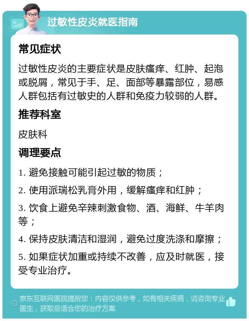 过敏性皮炎就医指南 常见症状 过敏性皮炎的主要症状是皮肤瘙痒、红肿、起泡或脱屑，常见于手、足、面部等暴露部位，易感人群包括有过敏史的人群和免疫力较弱的人群。 推荐科室 皮肤科 调理要点 1. 避免接触可能引起过敏的物质； 2. 使用派瑞松乳膏外用，缓解瘙痒和红肿； 3. 饮食上避免辛辣刺激食物、酒、海鲜、牛羊肉等； 4. 保持皮肤清洁和湿润，避免过度洗涤和摩擦； 5. 如果症状加重或持续不改善，应及时就医，接受专业治疗。