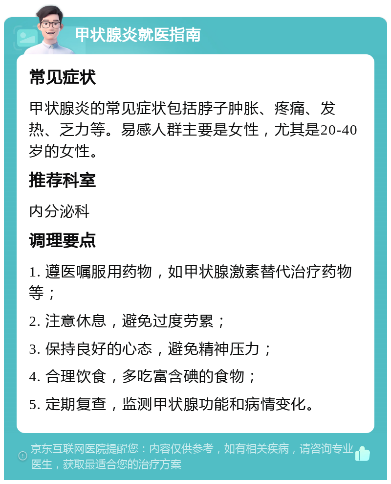 甲状腺炎就医指南 常见症状 甲状腺炎的常见症状包括脖子肿胀、疼痛、发热、乏力等。易感人群主要是女性，尤其是20-40岁的女性。 推荐科室 内分泌科 调理要点 1. 遵医嘱服用药物，如甲状腺激素替代治疗药物等； 2. 注意休息，避免过度劳累； 3. 保持良好的心态，避免精神压力； 4. 合理饮食，多吃富含碘的食物； 5. 定期复查，监测甲状腺功能和病情变化。