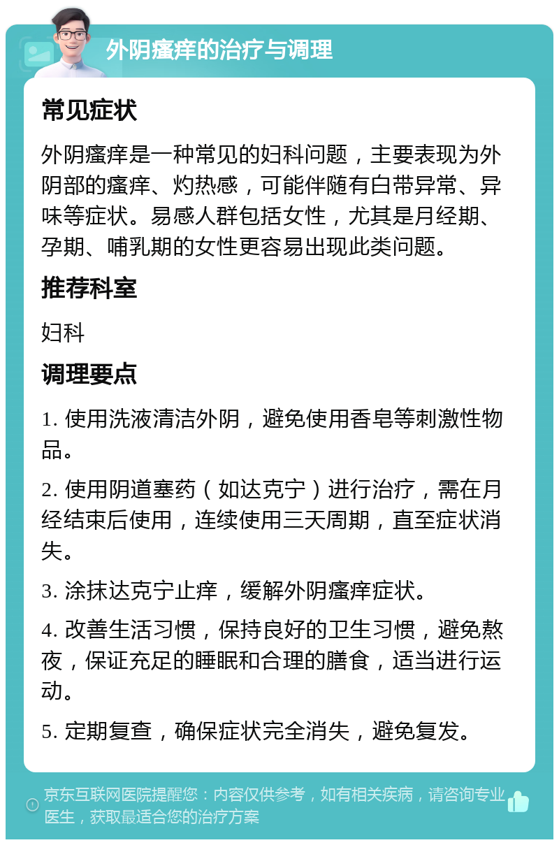 外阴瘙痒的治疗与调理 常见症状 外阴瘙痒是一种常见的妇科问题，主要表现为外阴部的瘙痒、灼热感，可能伴随有白带异常、异味等症状。易感人群包括女性，尤其是月经期、孕期、哺乳期的女性更容易出现此类问题。 推荐科室 妇科 调理要点 1. 使用洗液清洁外阴，避免使用香皂等刺激性物品。 2. 使用阴道塞药（如达克宁）进行治疗，需在月经结束后使用，连续使用三天周期，直至症状消失。 3. 涂抹达克宁止痒，缓解外阴瘙痒症状。 4. 改善生活习惯，保持良好的卫生习惯，避免熬夜，保证充足的睡眠和合理的膳食，适当进行运动。 5. 定期复查，确保症状完全消失，避免复发。