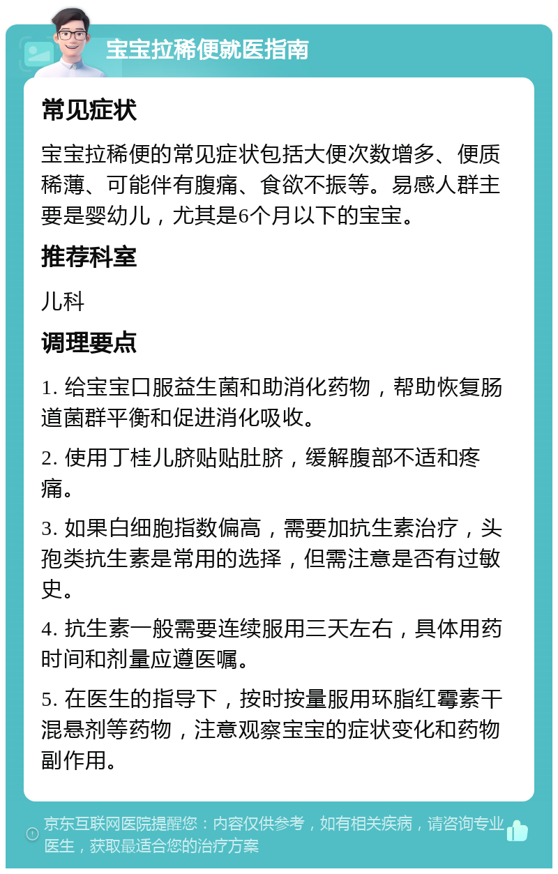 宝宝拉稀便就医指南 常见症状 宝宝拉稀便的常见症状包括大便次数增多、便质稀薄、可能伴有腹痛、食欲不振等。易感人群主要是婴幼儿，尤其是6个月以下的宝宝。 推荐科室 儿科 调理要点 1. 给宝宝口服益生菌和助消化药物，帮助恢复肠道菌群平衡和促进消化吸收。 2. 使用丁桂儿脐贴贴肚脐，缓解腹部不适和疼痛。 3. 如果白细胞指数偏高，需要加抗生素治疗，头孢类抗生素是常用的选择，但需注意是否有过敏史。 4. 抗生素一般需要连续服用三天左右，具体用药时间和剂量应遵医嘱。 5. 在医生的指导下，按时按量服用环脂红霉素干混悬剂等药物，注意观察宝宝的症状变化和药物副作用。