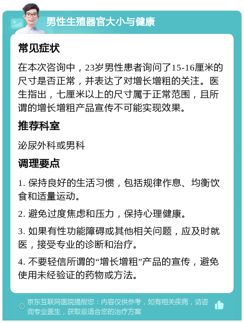 男性生殖器官大小与健康 常见症状 在本次咨询中，23岁男性患者询问了15-16厘米的尺寸是否正常，并表达了对增长增粗的关注。医生指出，七厘米以上的尺寸属于正常范围，且所谓的增长增粗产品宣传不可能实现效果。 推荐科室 泌尿外科或男科 调理要点 1. 保持良好的生活习惯，包括规律作息、均衡饮食和适量运动。 2. 避免过度焦虑和压力，保持心理健康。 3. 如果有性功能障碍或其他相关问题，应及时就医，接受专业的诊断和治疗。 4. 不要轻信所谓的“增长增粗”产品的宣传，避免使用未经验证的药物或方法。