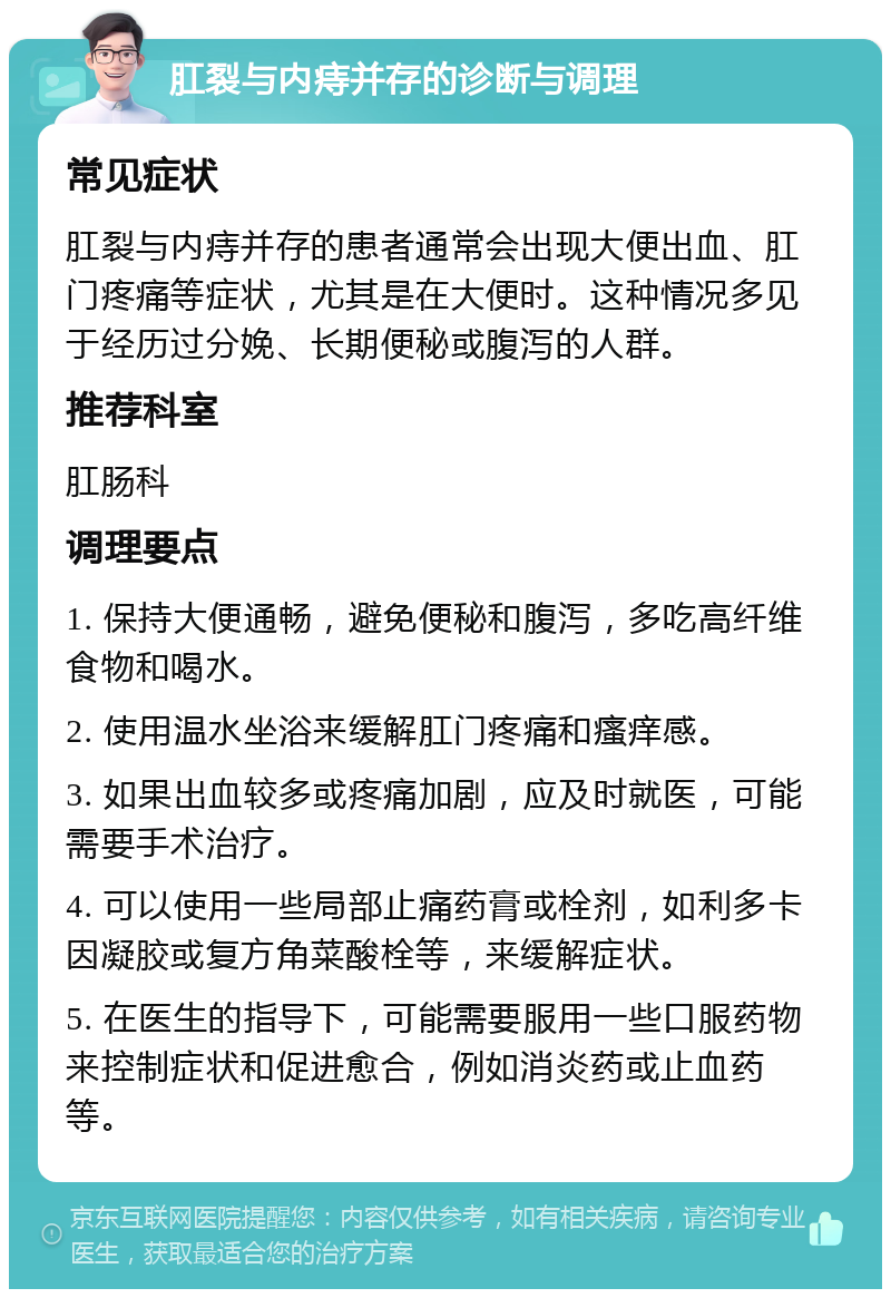 肛裂与内痔并存的诊断与调理 常见症状 肛裂与内痔并存的患者通常会出现大便出血、肛门疼痛等症状，尤其是在大便时。这种情况多见于经历过分娩、长期便秘或腹泻的人群。 推荐科室 肛肠科 调理要点 1. 保持大便通畅，避免便秘和腹泻，多吃高纤维食物和喝水。 2. 使用温水坐浴来缓解肛门疼痛和瘙痒感。 3. 如果出血较多或疼痛加剧，应及时就医，可能需要手术治疗。 4. 可以使用一些局部止痛药膏或栓剂，如利多卡因凝胶或复方角菜酸栓等，来缓解症状。 5. 在医生的指导下，可能需要服用一些口服药物来控制症状和促进愈合，例如消炎药或止血药等。