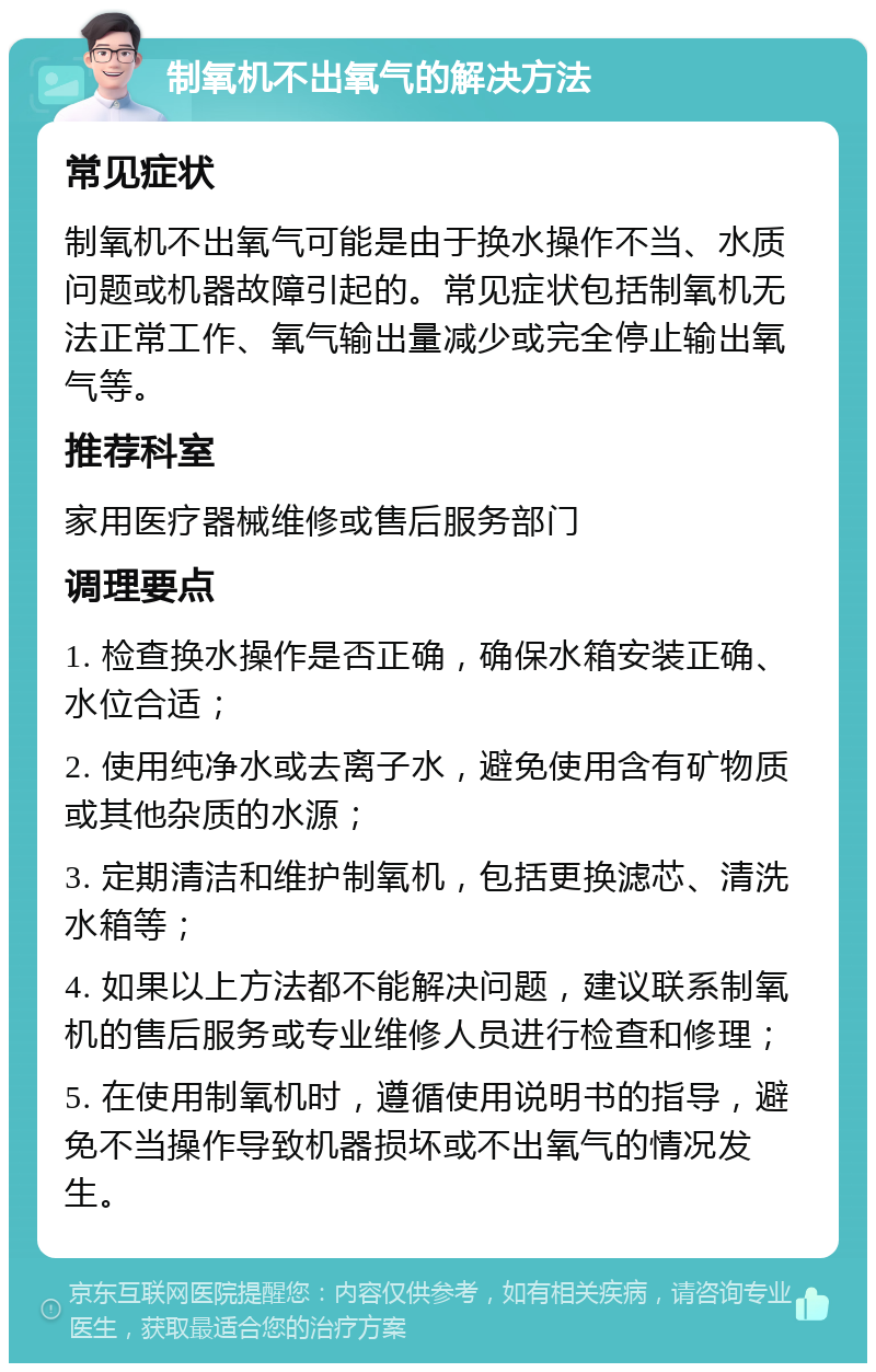 制氧机不出氧气的解决方法 常见症状 制氧机不出氧气可能是由于换水操作不当、水质问题或机器故障引起的。常见症状包括制氧机无法正常工作、氧气输出量减少或完全停止输出氧气等。 推荐科室 家用医疗器械维修或售后服务部门 调理要点 1. 检查换水操作是否正确，确保水箱安装正确、水位合适； 2. 使用纯净水或去离子水，避免使用含有矿物质或其他杂质的水源； 3. 定期清洁和维护制氧机，包括更换滤芯、清洗水箱等； 4. 如果以上方法都不能解决问题，建议联系制氧机的售后服务或专业维修人员进行检查和修理； 5. 在使用制氧机时，遵循使用说明书的指导，避免不当操作导致机器损坏或不出氧气的情况发生。