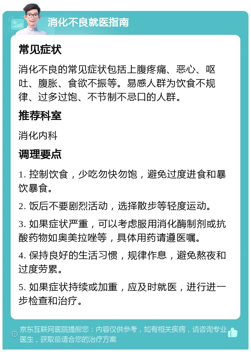 消化不良就医指南 常见症状 消化不良的常见症状包括上腹疼痛、恶心、呕吐、腹胀、食欲不振等。易感人群为饮食不规律、过多过饱、不节制不忌口的人群。 推荐科室 消化内科 调理要点 1. 控制饮食，少吃勿快勿饱，避免过度进食和暴饮暴食。 2. 饭后不要剧烈活动，选择散步等轻度运动。 3. 如果症状严重，可以考虑服用消化酶制剂或抗酸药物如奥美拉唑等，具体用药请遵医嘱。 4. 保持良好的生活习惯，规律作息，避免熬夜和过度劳累。 5. 如果症状持续或加重，应及时就医，进行进一步检查和治疗。