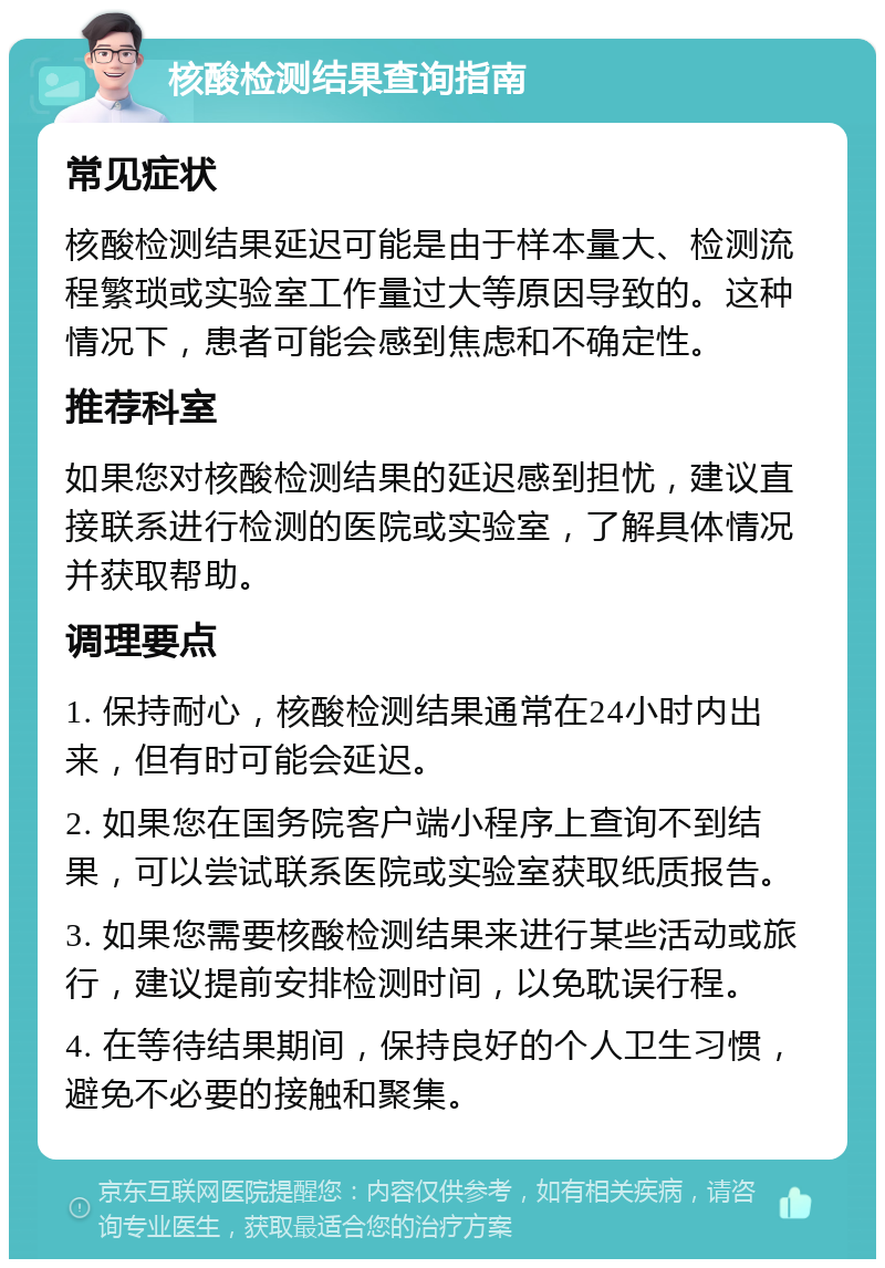 核酸检测结果查询指南 常见症状 核酸检测结果延迟可能是由于样本量大、检测流程繁琐或实验室工作量过大等原因导致的。这种情况下，患者可能会感到焦虑和不确定性。 推荐科室 如果您对核酸检测结果的延迟感到担忧，建议直接联系进行检测的医院或实验室，了解具体情况并获取帮助。 调理要点 1. 保持耐心，核酸检测结果通常在24小时内出来，但有时可能会延迟。 2. 如果您在国务院客户端小程序上查询不到结果，可以尝试联系医院或实验室获取纸质报告。 3. 如果您需要核酸检测结果来进行某些活动或旅行，建议提前安排检测时间，以免耽误行程。 4. 在等待结果期间，保持良好的个人卫生习惯，避免不必要的接触和聚集。