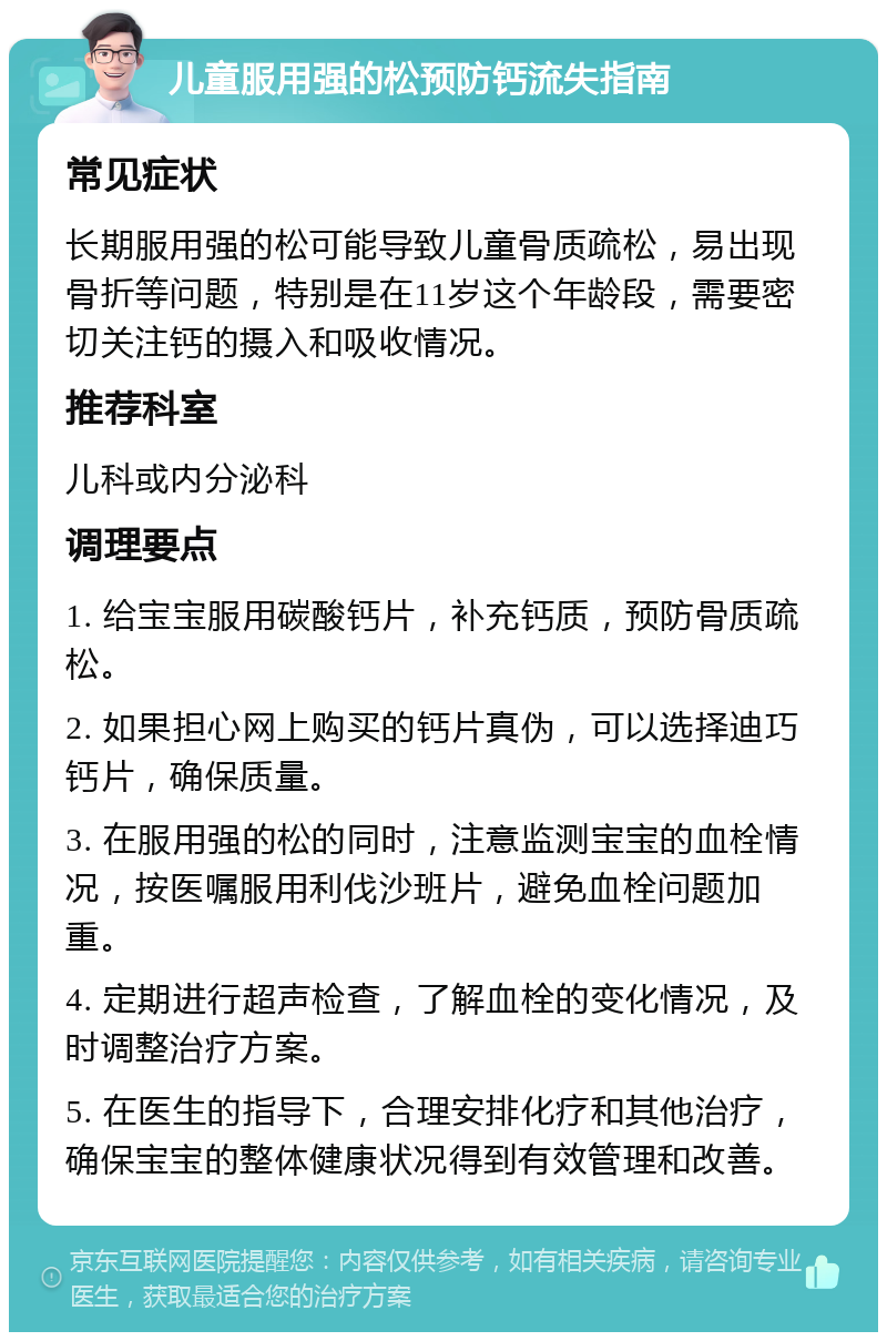 儿童服用强的松预防钙流失指南 常见症状 长期服用强的松可能导致儿童骨质疏松，易出现骨折等问题，特别是在11岁这个年龄段，需要密切关注钙的摄入和吸收情况。 推荐科室 儿科或内分泌科 调理要点 1. 给宝宝服用碳酸钙片，补充钙质，预防骨质疏松。 2. 如果担心网上购买的钙片真伪，可以选择迪巧钙片，确保质量。 3. 在服用强的松的同时，注意监测宝宝的血栓情况，按医嘱服用利伐沙班片，避免血栓问题加重。 4. 定期进行超声检查，了解血栓的变化情况，及时调整治疗方案。 5. 在医生的指导下，合理安排化疗和其他治疗，确保宝宝的整体健康状况得到有效管理和改善。