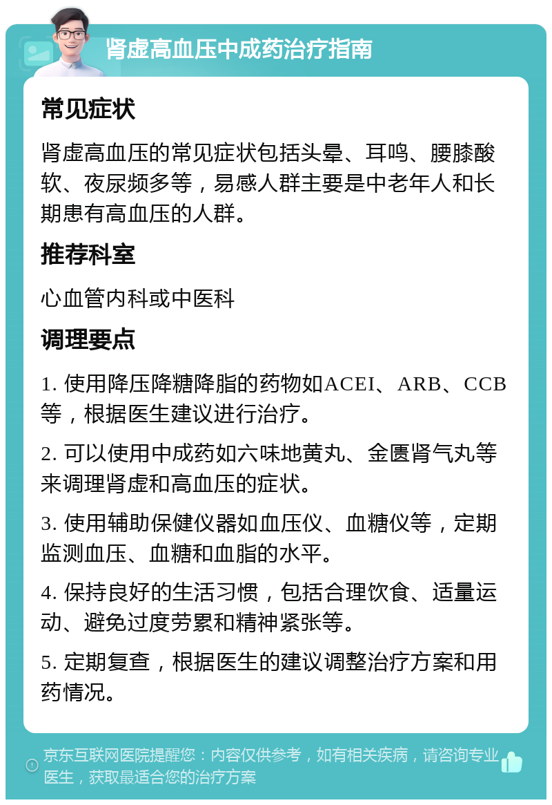 肾虚高血压中成药治疗指南 常见症状 肾虚高血压的常见症状包括头晕、耳鸣、腰膝酸软、夜尿频多等，易感人群主要是中老年人和长期患有高血压的人群。 推荐科室 心血管内科或中医科 调理要点 1. 使用降压降糖降脂的药物如ACEI、ARB、CCB等，根据医生建议进行治疗。 2. 可以使用中成药如六味地黄丸、金匮肾气丸等来调理肾虚和高血压的症状。 3. 使用辅助保健仪器如血压仪、血糖仪等，定期监测血压、血糖和血脂的水平。 4. 保持良好的生活习惯，包括合理饮食、适量运动、避免过度劳累和精神紧张等。 5. 定期复查，根据医生的建议调整治疗方案和用药情况。