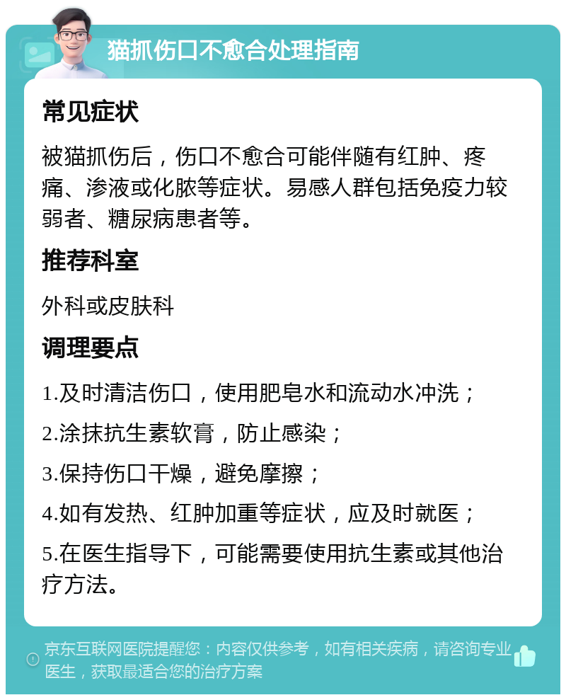 猫抓伤口不愈合处理指南 常见症状 被猫抓伤后，伤口不愈合可能伴随有红肿、疼痛、渗液或化脓等症状。易感人群包括免疫力较弱者、糖尿病患者等。 推荐科室 外科或皮肤科 调理要点 1.及时清洁伤口，使用肥皂水和流动水冲洗； 2.涂抹抗生素软膏，防止感染； 3.保持伤口干燥，避免摩擦； 4.如有发热、红肿加重等症状，应及时就医； 5.在医生指导下，可能需要使用抗生素或其他治疗方法。