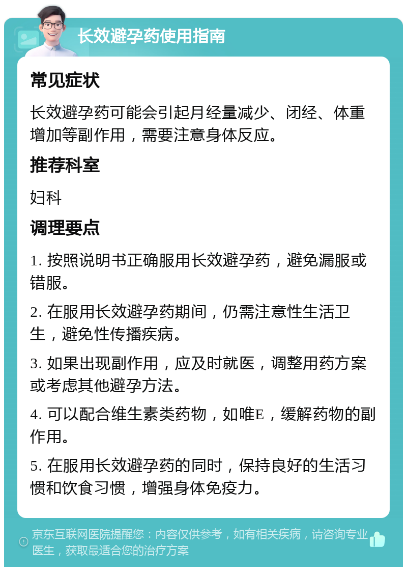 长效避孕药使用指南 常见症状 长效避孕药可能会引起月经量减少、闭经、体重增加等副作用，需要注意身体反应。 推荐科室 妇科 调理要点 1. 按照说明书正确服用长效避孕药，避免漏服或错服。 2. 在服用长效避孕药期间，仍需注意性生活卫生，避免性传播疾病。 3. 如果出现副作用，应及时就医，调整用药方案或考虑其他避孕方法。 4. 可以配合维生素类药物，如唯E，缓解药物的副作用。 5. 在服用长效避孕药的同时，保持良好的生活习惯和饮食习惯，增强身体免疫力。