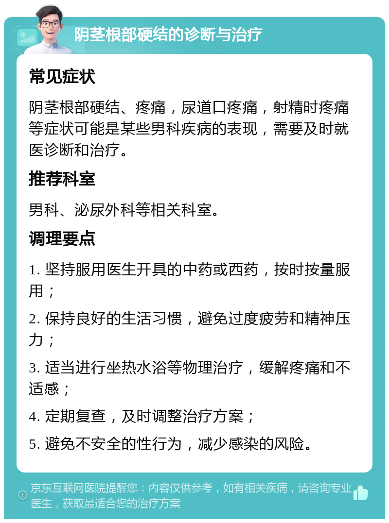 阴茎根部硬结的诊断与治疗 常见症状 阴茎根部硬结、疼痛，尿道口疼痛，射精时疼痛等症状可能是某些男科疾病的表现，需要及时就医诊断和治疗。 推荐科室 男科、泌尿外科等相关科室。 调理要点 1. 坚持服用医生开具的中药或西药，按时按量服用； 2. 保持良好的生活习惯，避免过度疲劳和精神压力； 3. 适当进行坐热水浴等物理治疗，缓解疼痛和不适感； 4. 定期复查，及时调整治疗方案； 5. 避免不安全的性行为，减少感染的风险。