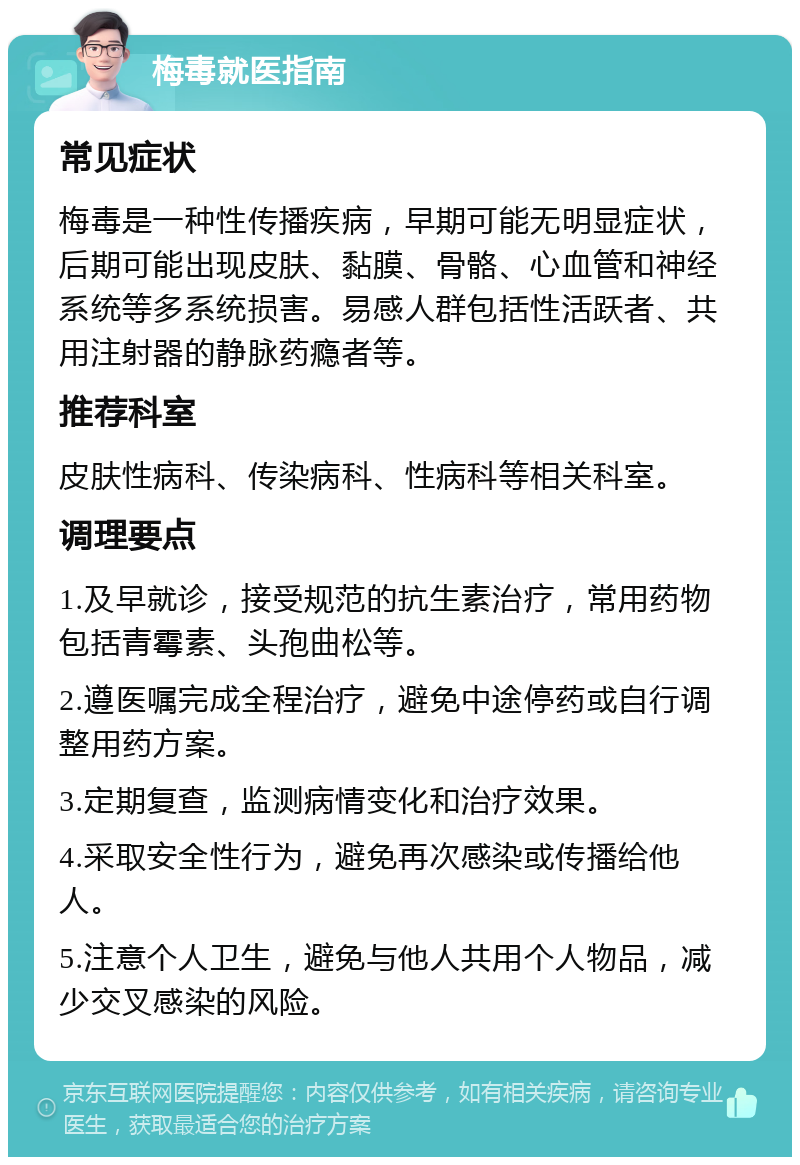 梅毒就医指南 常见症状 梅毒是一种性传播疾病，早期可能无明显症状，后期可能出现皮肤、黏膜、骨骼、心血管和神经系统等多系统损害。易感人群包括性活跃者、共用注射器的静脉药瘾者等。 推荐科室 皮肤性病科、传染病科、性病科等相关科室。 调理要点 1.及早就诊，接受规范的抗生素治疗，常用药物包括青霉素、头孢曲松等。 2.遵医嘱完成全程治疗，避免中途停药或自行调整用药方案。 3.定期复查，监测病情变化和治疗效果。 4.采取安全性行为，避免再次感染或传播给他人。 5.注意个人卫生，避免与他人共用个人物品，减少交叉感染的风险。