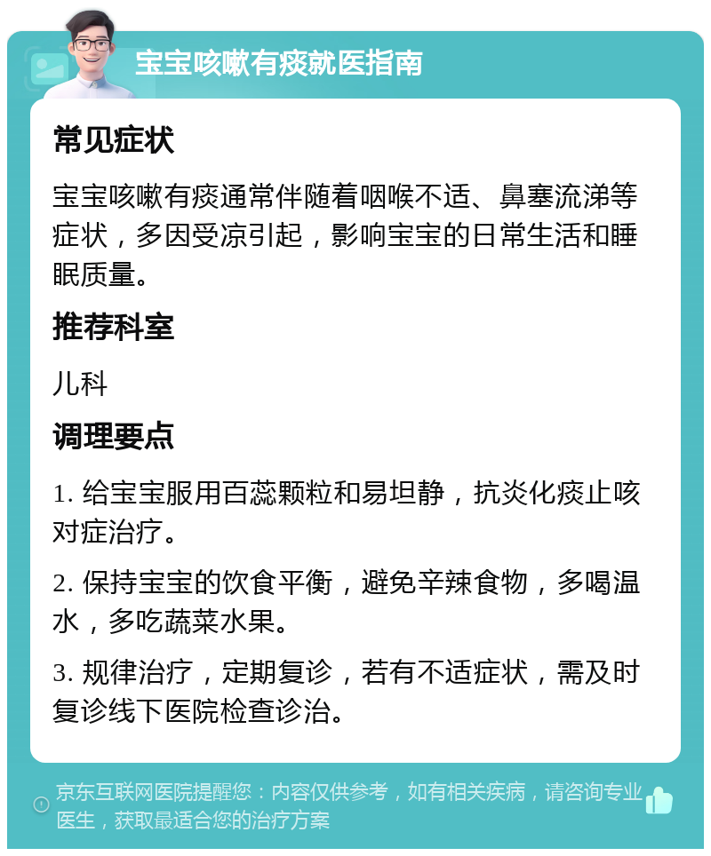 宝宝咳嗽有痰就医指南 常见症状 宝宝咳嗽有痰通常伴随着咽喉不适、鼻塞流涕等症状，多因受凉引起，影响宝宝的日常生活和睡眠质量。 推荐科室 儿科 调理要点 1. 给宝宝服用百蕊颗粒和易坦静，抗炎化痰止咳对症治疗。 2. 保持宝宝的饮食平衡，避免辛辣食物，多喝温水，多吃蔬菜水果。 3. 规律治疗，定期复诊，若有不适症状，需及时复诊线下医院检查诊治。