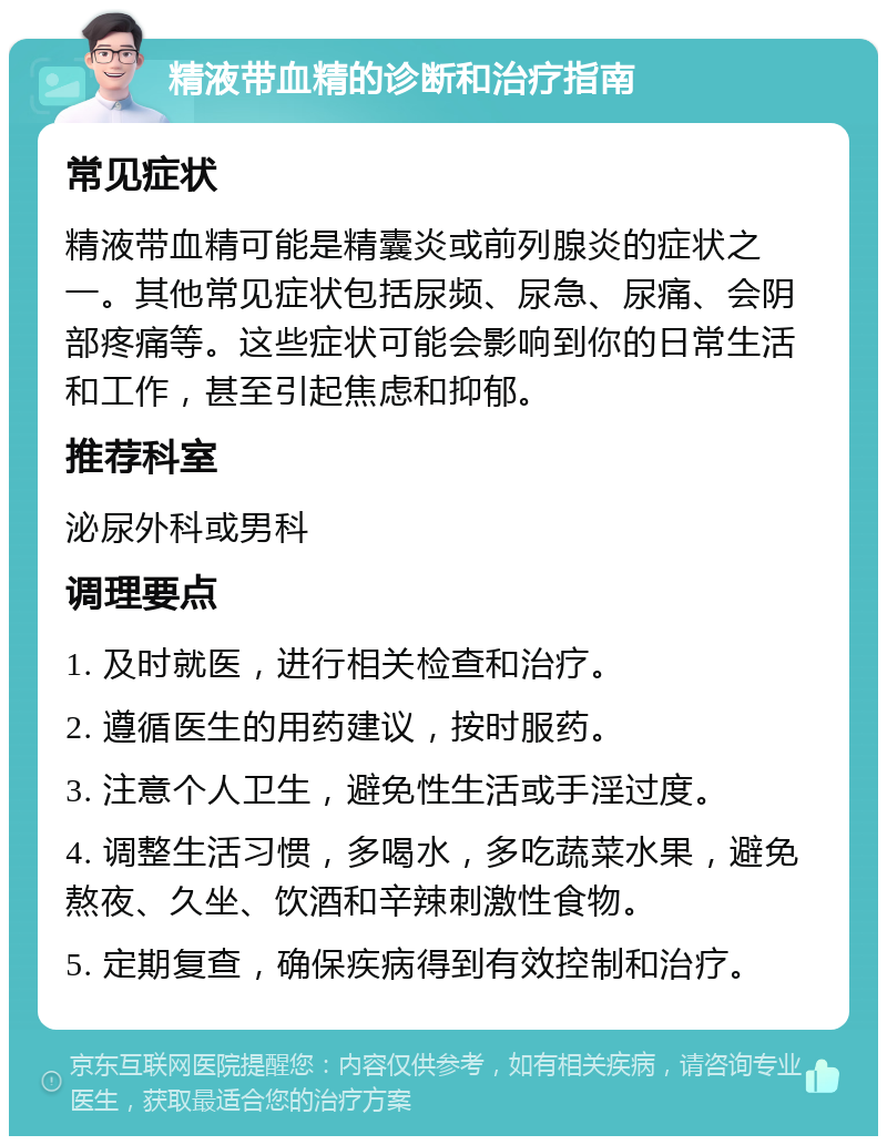 精液带血精的诊断和治疗指南 常见症状 精液带血精可能是精囊炎或前列腺炎的症状之一。其他常见症状包括尿频、尿急、尿痛、会阴部疼痛等。这些症状可能会影响到你的日常生活和工作，甚至引起焦虑和抑郁。 推荐科室 泌尿外科或男科 调理要点 1. 及时就医，进行相关检查和治疗。 2. 遵循医生的用药建议，按时服药。 3. 注意个人卫生，避免性生活或手淫过度。 4. 调整生活习惯，多喝水，多吃蔬菜水果，避免熬夜、久坐、饮酒和辛辣刺激性食物。 5. 定期复查，确保疾病得到有效控制和治疗。