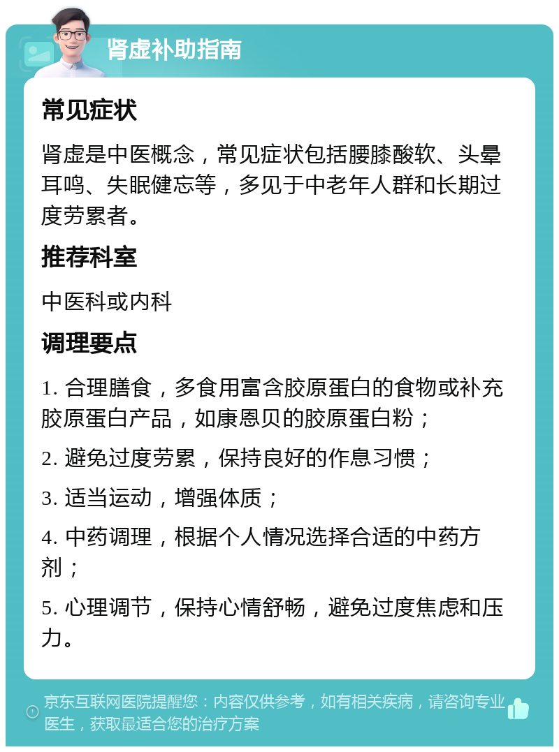 肾虚补助指南 常见症状 肾虚是中医概念，常见症状包括腰膝酸软、头晕耳鸣、失眠健忘等，多见于中老年人群和长期过度劳累者。 推荐科室 中医科或内科 调理要点 1. 合理膳食，多食用富含胶原蛋白的食物或补充胶原蛋白产品，如康恩贝的胶原蛋白粉； 2. 避免过度劳累，保持良好的作息习惯； 3. 适当运动，增强体质； 4. 中药调理，根据个人情况选择合适的中药方剂； 5. 心理调节，保持心情舒畅，避免过度焦虑和压力。