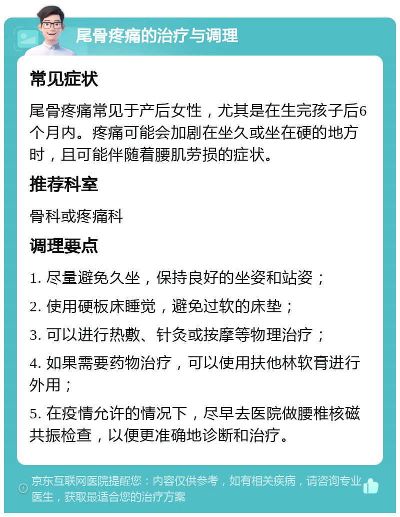 尾骨疼痛的治疗与调理 常见症状 尾骨疼痛常见于产后女性，尤其是在生完孩子后6个月内。疼痛可能会加剧在坐久或坐在硬的地方时，且可能伴随着腰肌劳损的症状。 推荐科室 骨科或疼痛科 调理要点 1. 尽量避免久坐，保持良好的坐姿和站姿； 2. 使用硬板床睡觉，避免过软的床垫； 3. 可以进行热敷、针灸或按摩等物理治疗； 4. 如果需要药物治疗，可以使用扶他林软膏进行外用； 5. 在疫情允许的情况下，尽早去医院做腰椎核磁共振检查，以便更准确地诊断和治疗。