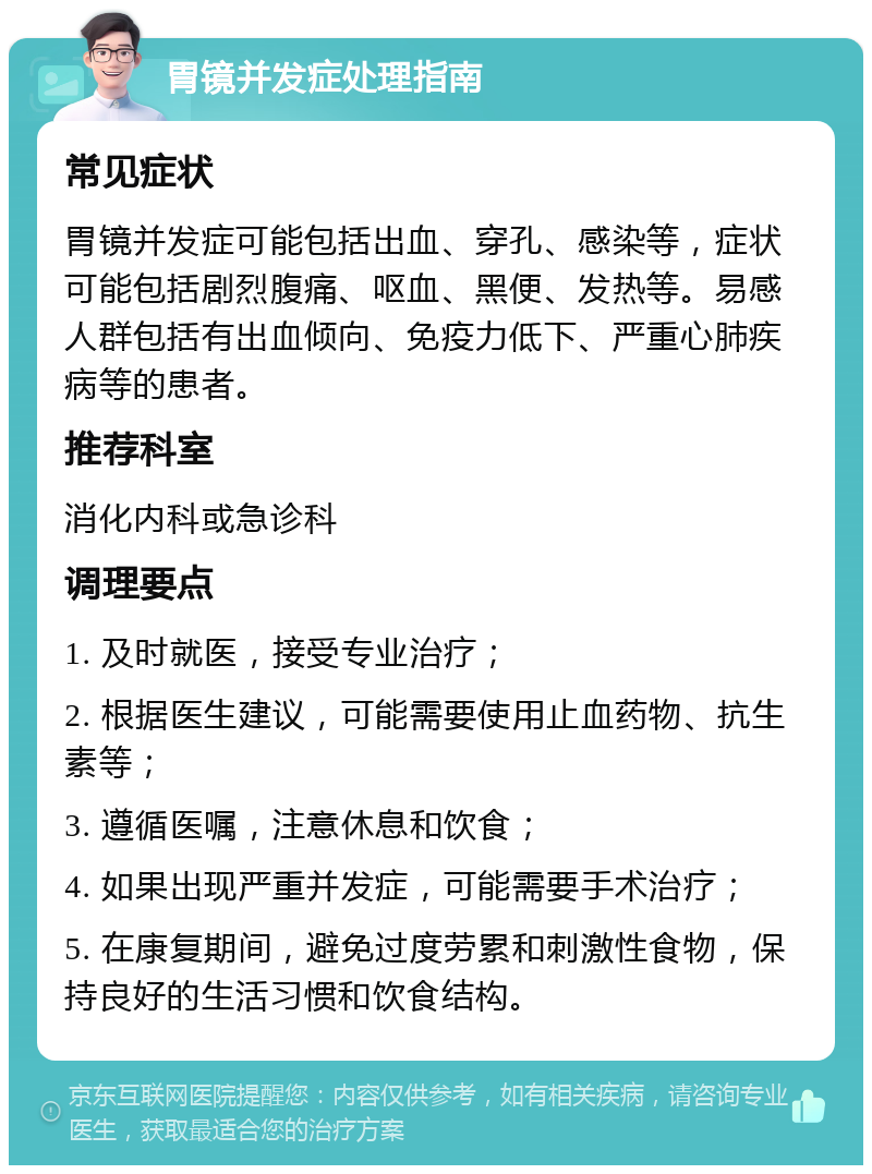 胃镜并发症处理指南 常见症状 胃镜并发症可能包括出血、穿孔、感染等，症状可能包括剧烈腹痛、呕血、黑便、发热等。易感人群包括有出血倾向、免疫力低下、严重心肺疾病等的患者。 推荐科室 消化内科或急诊科 调理要点 1. 及时就医，接受专业治疗； 2. 根据医生建议，可能需要使用止血药物、抗生素等； 3. 遵循医嘱，注意休息和饮食； 4. 如果出现严重并发症，可能需要手术治疗； 5. 在康复期间，避免过度劳累和刺激性食物，保持良好的生活习惯和饮食结构。