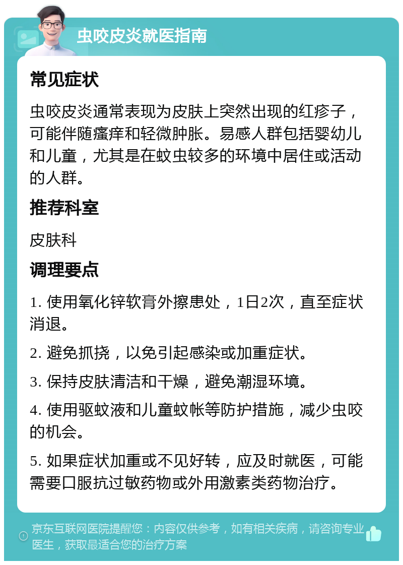 虫咬皮炎就医指南 常见症状 虫咬皮炎通常表现为皮肤上突然出现的红疹子，可能伴随瘙痒和轻微肿胀。易感人群包括婴幼儿和儿童，尤其是在蚊虫较多的环境中居住或活动的人群。 推荐科室 皮肤科 调理要点 1. 使用氧化锌软膏外擦患处，1日2次，直至症状消退。 2. 避免抓挠，以免引起感染或加重症状。 3. 保持皮肤清洁和干燥，避免潮湿环境。 4. 使用驱蚊液和儿童蚊帐等防护措施，减少虫咬的机会。 5. 如果症状加重或不见好转，应及时就医，可能需要口服抗过敏药物或外用激素类药物治疗。