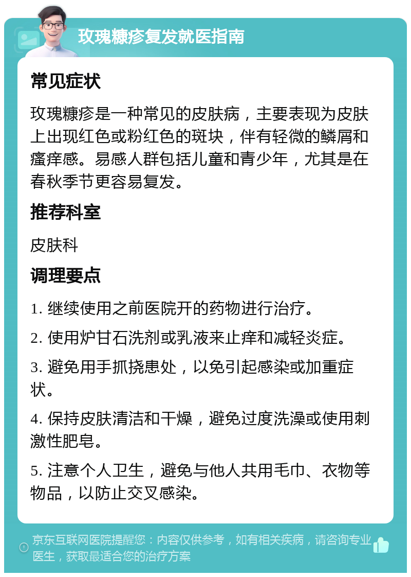 玫瑰糠疹复发就医指南 常见症状 玫瑰糠疹是一种常见的皮肤病，主要表现为皮肤上出现红色或粉红色的斑块，伴有轻微的鳞屑和瘙痒感。易感人群包括儿童和青少年，尤其是在春秋季节更容易复发。 推荐科室 皮肤科 调理要点 1. 继续使用之前医院开的药物进行治疗。 2. 使用炉甘石洗剂或乳液来止痒和减轻炎症。 3. 避免用手抓挠患处，以免引起感染或加重症状。 4. 保持皮肤清洁和干燥，避免过度洗澡或使用刺激性肥皂。 5. 注意个人卫生，避免与他人共用毛巾、衣物等物品，以防止交叉感染。