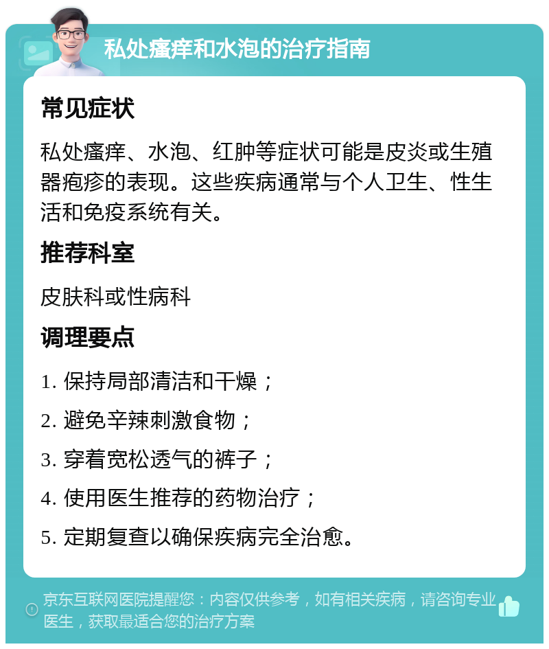 私处瘙痒和水泡的治疗指南 常见症状 私处瘙痒、水泡、红肿等症状可能是皮炎或生殖器疱疹的表现。这些疾病通常与个人卫生、性生活和免疫系统有关。 推荐科室 皮肤科或性病科 调理要点 1. 保持局部清洁和干燥； 2. 避免辛辣刺激食物； 3. 穿着宽松透气的裤子； 4. 使用医生推荐的药物治疗； 5. 定期复查以确保疾病完全治愈。