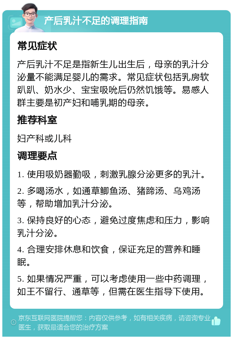 产后乳汁不足的调理指南 常见症状 产后乳汁不足是指新生儿出生后，母亲的乳汁分泌量不能满足婴儿的需求。常见症状包括乳房软趴趴、奶水少、宝宝吸吮后仍然饥饿等。易感人群主要是初产妇和哺乳期的母亲。 推荐科室 妇产科或儿科 调理要点 1. 使用吸奶器勤吸，刺激乳腺分泌更多的乳汁。 2. 多喝汤水，如通草鲫鱼汤、猪蹄汤、乌鸡汤等，帮助增加乳汁分泌。 3. 保持良好的心态，避免过度焦虑和压力，影响乳汁分泌。 4. 合理安排休息和饮食，保证充足的营养和睡眠。 5. 如果情况严重，可以考虑使用一些中药调理，如王不留行、通草等，但需在医生指导下使用。