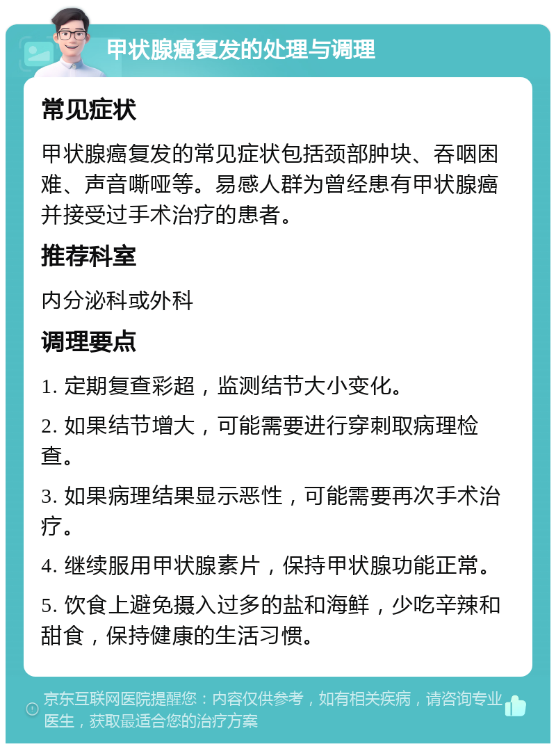 甲状腺癌复发的处理与调理 常见症状 甲状腺癌复发的常见症状包括颈部肿块、吞咽困难、声音嘶哑等。易感人群为曾经患有甲状腺癌并接受过手术治疗的患者。 推荐科室 内分泌科或外科 调理要点 1. 定期复查彩超，监测结节大小变化。 2. 如果结节增大，可能需要进行穿刺取病理检查。 3. 如果病理结果显示恶性，可能需要再次手术治疗。 4. 继续服用甲状腺素片，保持甲状腺功能正常。 5. 饮食上避免摄入过多的盐和海鲜，少吃辛辣和甜食，保持健康的生活习惯。