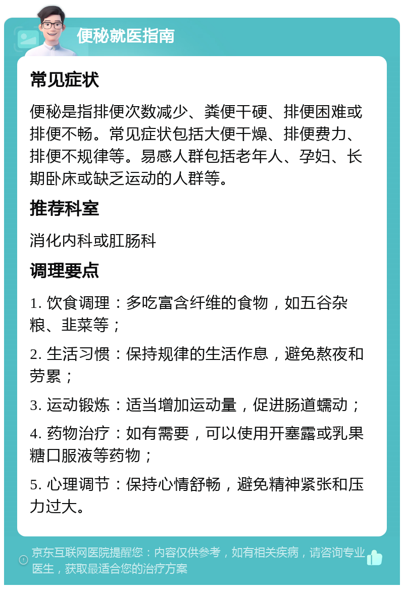 便秘就医指南 常见症状 便秘是指排便次数减少、粪便干硬、排便困难或排便不畅。常见症状包括大便干燥、排便费力、排便不规律等。易感人群包括老年人、孕妇、长期卧床或缺乏运动的人群等。 推荐科室 消化内科或肛肠科 调理要点 1. 饮食调理：多吃富含纤维的食物，如五谷杂粮、韭菜等； 2. 生活习惯：保持规律的生活作息，避免熬夜和劳累； 3. 运动锻炼：适当增加运动量，促进肠道蠕动； 4. 药物治疗：如有需要，可以使用开塞露或乳果糖口服液等药物； 5. 心理调节：保持心情舒畅，避免精神紧张和压力过大。