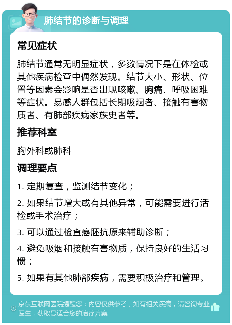 肺结节的诊断与调理 常见症状 肺结节通常无明显症状，多数情况下是在体检或其他疾病检查中偶然发现。结节大小、形状、位置等因素会影响是否出现咳嗽、胸痛、呼吸困难等症状。易感人群包括长期吸烟者、接触有害物质者、有肺部疾病家族史者等。 推荐科室 胸外科或肺科 调理要点 1. 定期复查，监测结节变化； 2. 如果结节增大或有其他异常，可能需要进行活检或手术治疗； 3. 可以通过检查癌胚抗原来辅助诊断； 4. 避免吸烟和接触有害物质，保持良好的生活习惯； 5. 如果有其他肺部疾病，需要积极治疗和管理。