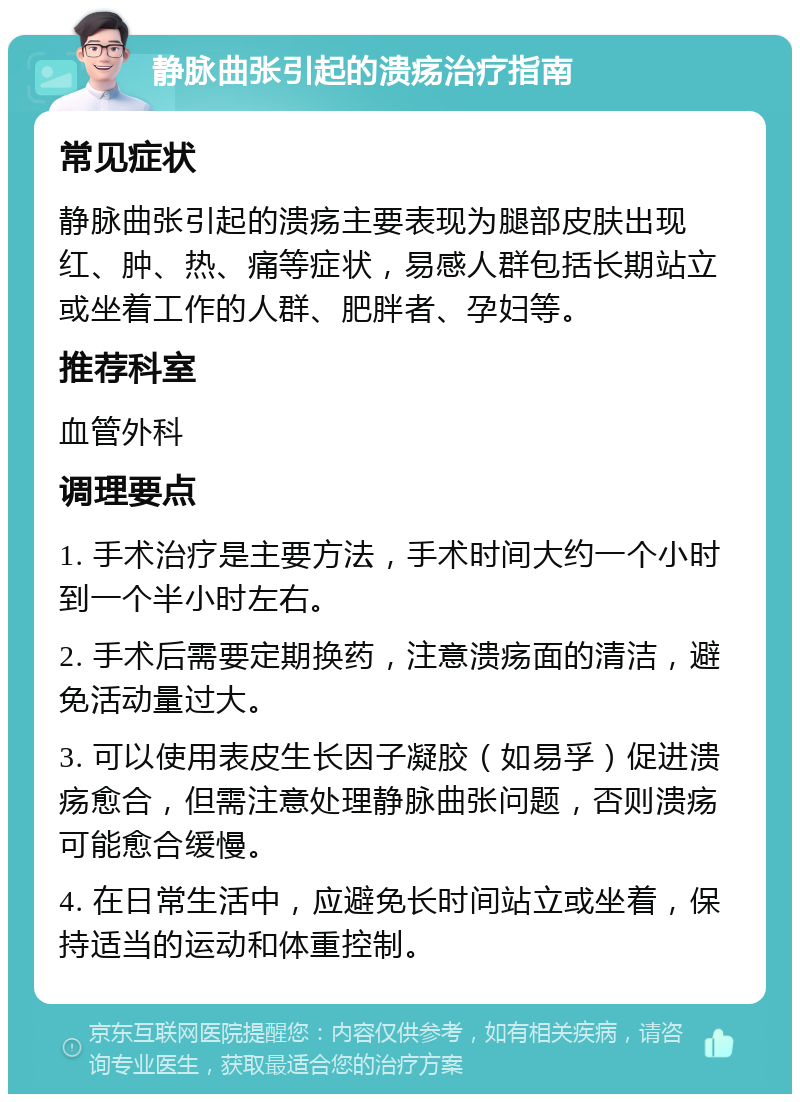 静脉曲张引起的溃疡治疗指南 常见症状 静脉曲张引起的溃疡主要表现为腿部皮肤出现红、肿、热、痛等症状，易感人群包括长期站立或坐着工作的人群、肥胖者、孕妇等。 推荐科室 血管外科 调理要点 1. 手术治疗是主要方法，手术时间大约一个小时到一个半小时左右。 2. 手术后需要定期换药，注意溃疡面的清洁，避免活动量过大。 3. 可以使用表皮生长因子凝胶（如易孚）促进溃疡愈合，但需注意处理静脉曲张问题，否则溃疡可能愈合缓慢。 4. 在日常生活中，应避免长时间站立或坐着，保持适当的运动和体重控制。