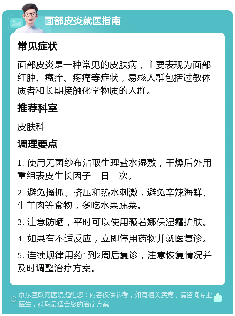 面部皮炎就医指南 常见症状 面部皮炎是一种常见的皮肤病，主要表现为面部红肿、瘙痒、疼痛等症状，易感人群包括过敏体质者和长期接触化学物质的人群。 推荐科室 皮肤科 调理要点 1. 使用无菌纱布沾取生理盐水湿敷，干燥后外用重组表皮生长因子一日一次。 2. 避免搔抓、挤压和热水刺激，避免辛辣海鲜、牛羊肉等食物，多吃水果蔬菜。 3. 注意防晒，平时可以使用薇若娜保湿霜护肤。 4. 如果有不适反应，立即停用药物并就医复诊。 5. 连续规律用药1到2周后复诊，注意恢复情况并及时调整治疗方案。