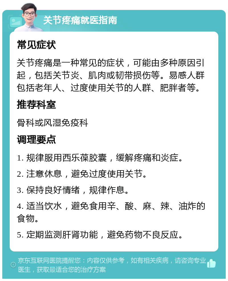 关节疼痛就医指南 常见症状 关节疼痛是一种常见的症状，可能由多种原因引起，包括关节炎、肌肉或韧带损伤等。易感人群包括老年人、过度使用关节的人群、肥胖者等。 推荐科室 骨科或风湿免疫科 调理要点 1. 规律服用西乐葆胶囊，缓解疼痛和炎症。 2. 注意休息，避免过度使用关节。 3. 保持良好情绪，规律作息。 4. 适当饮水，避免食用辛、酸、麻、辣、油炸的食物。 5. 定期监测肝肾功能，避免药物不良反应。