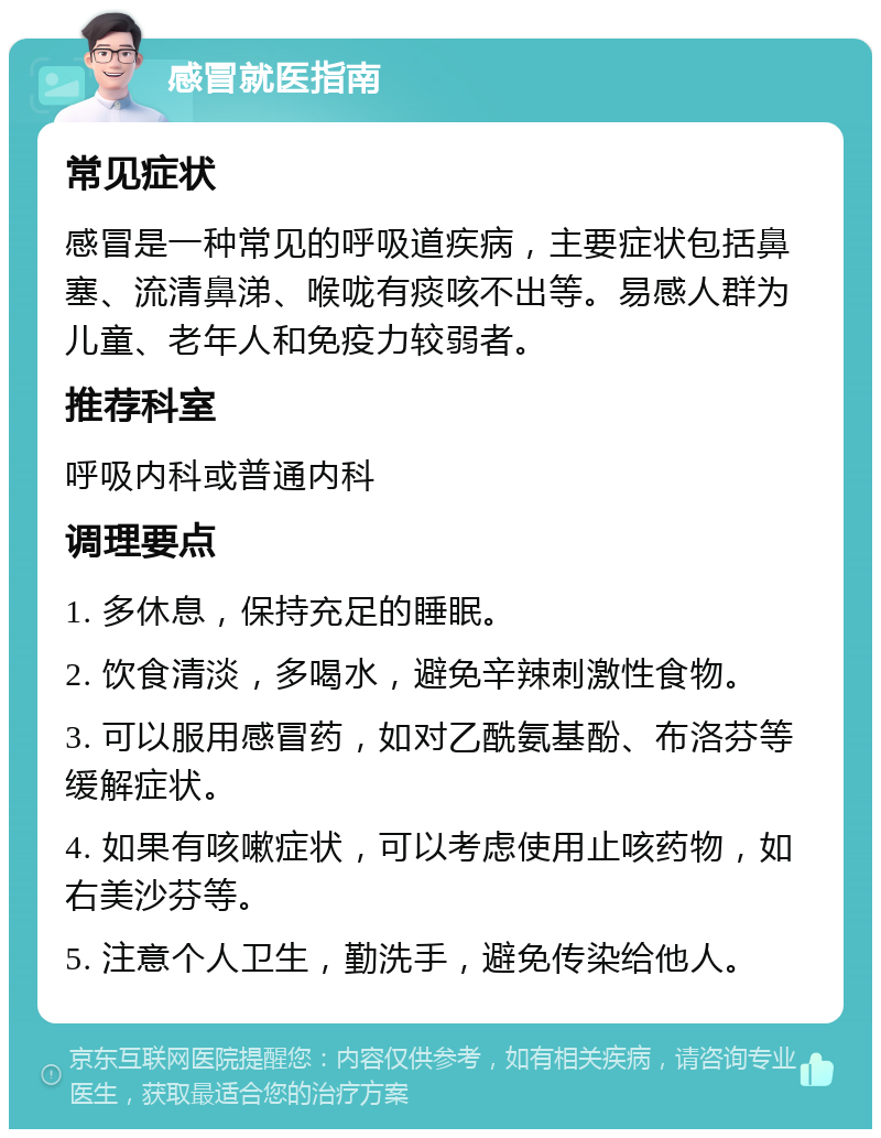 感冒就医指南 常见症状 感冒是一种常见的呼吸道疾病，主要症状包括鼻塞、流清鼻涕、喉咙有痰咳不出等。易感人群为儿童、老年人和免疫力较弱者。 推荐科室 呼吸内科或普通内科 调理要点 1. 多休息，保持充足的睡眠。 2. 饮食清淡，多喝水，避免辛辣刺激性食物。 3. 可以服用感冒药，如对乙酰氨基酚、布洛芬等缓解症状。 4. 如果有咳嗽症状，可以考虑使用止咳药物，如右美沙芬等。 5. 注意个人卫生，勤洗手，避免传染给他人。