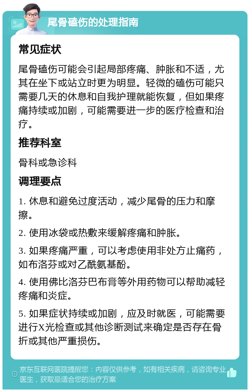 尾骨磕伤的处理指南 常见症状 尾骨磕伤可能会引起局部疼痛、肿胀和不适，尤其在坐下或站立时更为明显。轻微的磕伤可能只需要几天的休息和自我护理就能恢复，但如果疼痛持续或加剧，可能需要进一步的医疗检查和治疗。 推荐科室 骨科或急诊科 调理要点 1. 休息和避免过度活动，减少尾骨的压力和摩擦。 2. 使用冰袋或热敷来缓解疼痛和肿胀。 3. 如果疼痛严重，可以考虑使用非处方止痛药，如布洛芬或对乙酰氨基酚。 4. 使用佛比洛芬巴布膏等外用药物可以帮助减轻疼痛和炎症。 5. 如果症状持续或加剧，应及时就医，可能需要进行X光检查或其他诊断测试来确定是否存在骨折或其他严重损伤。